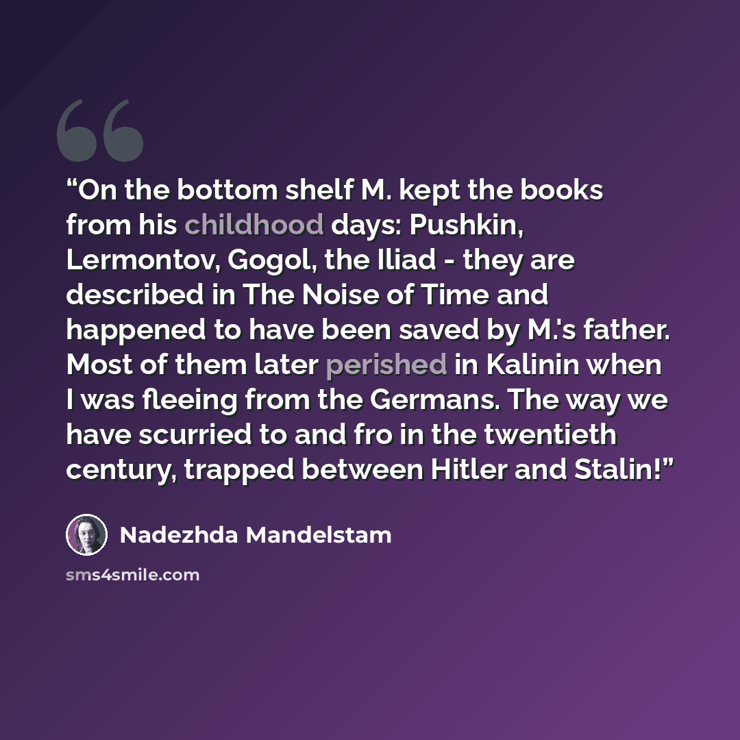 “On the bottom shelf M. kept the books from his childhood days: Pushkin, Lermontov, Gogol, the Iliad - they are described in The Noise of Time and happened to have been saved by M.'s father. Most of them later perished in Kalinin when I was fleeing from the Germans. The way we have scurried to and…” quote by Nadezhda Mandelstam