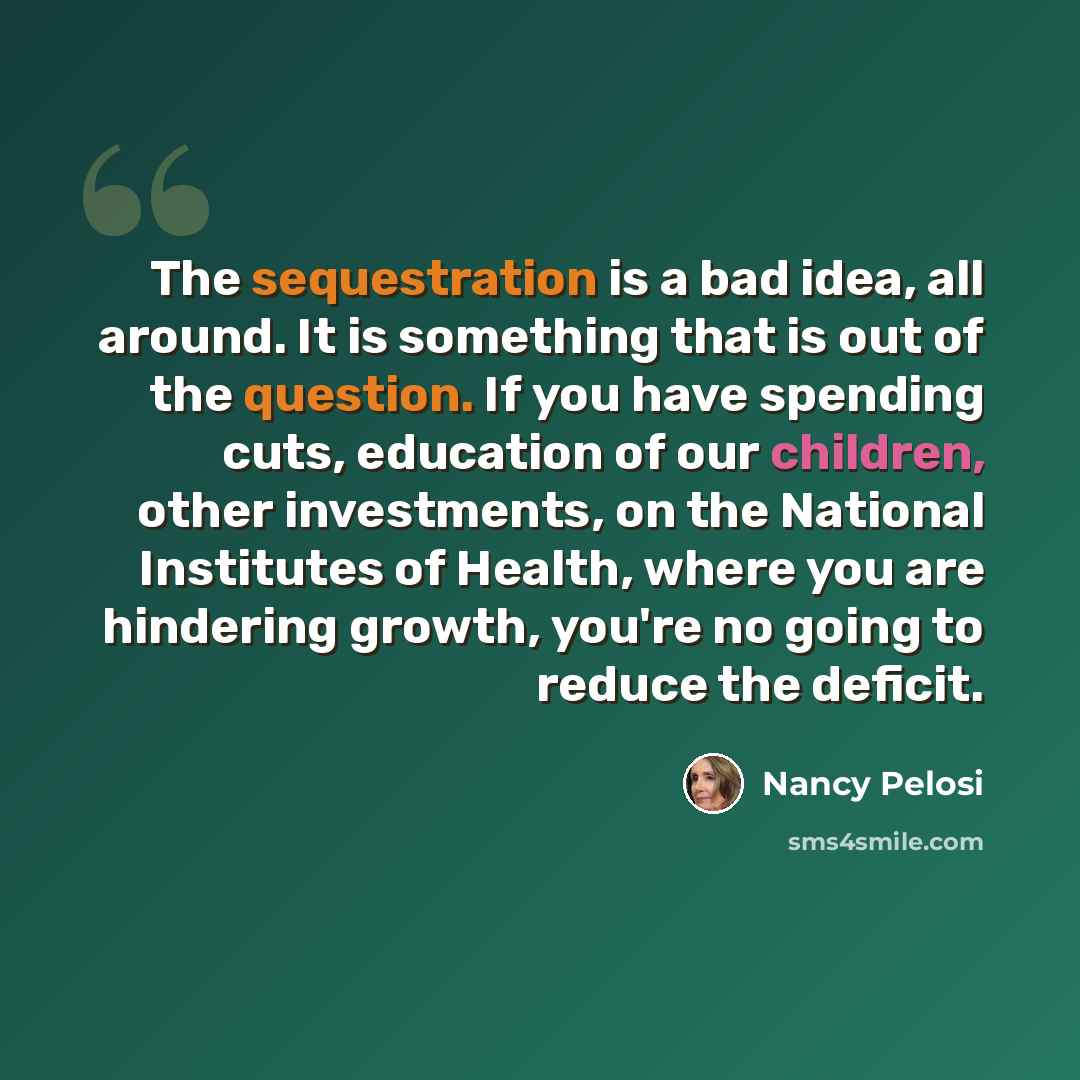 “The sequestration is a bad idea, all around. It is something that is out of the question. If you have spending cuts, education of our children, other investments, on the National Institutes of Health, where you are hindering growth, you're no going to reduce the deficit.” quote by Nancy Pelosi