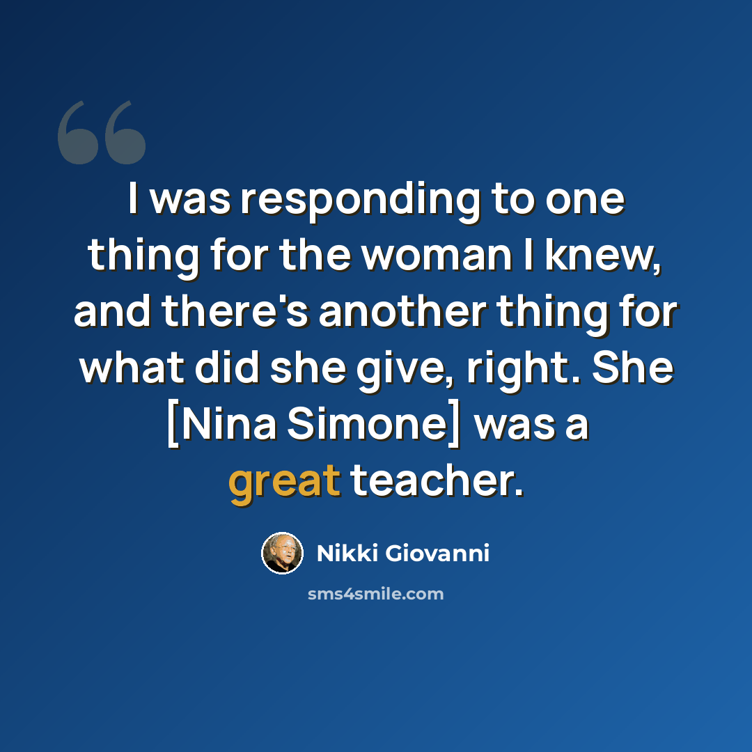 “I was responding to one thing for the woman I knew, and there's another thing for what did she give, right. She [Nina Simone] was a great teacher.” quote by Nikki Giovanni