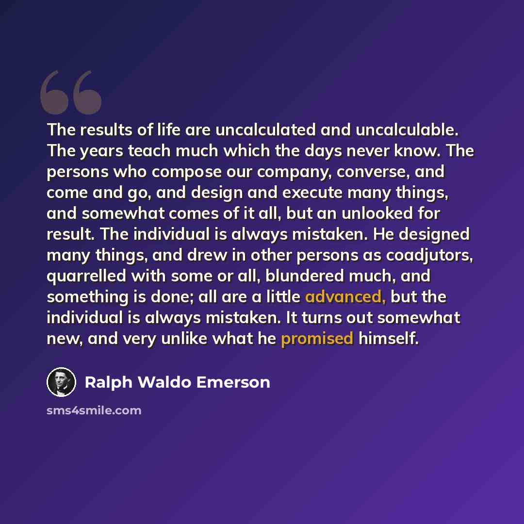 “The results of life are uncalculated and uncalculable. The years teach much which the days never know. The persons who compose our company, converse, and come and go, and design and execute many things, and somewhat comes of it all, but an unlooked for result. The individual is always mistaken. He…” quote by Ralph Waldo Emerson