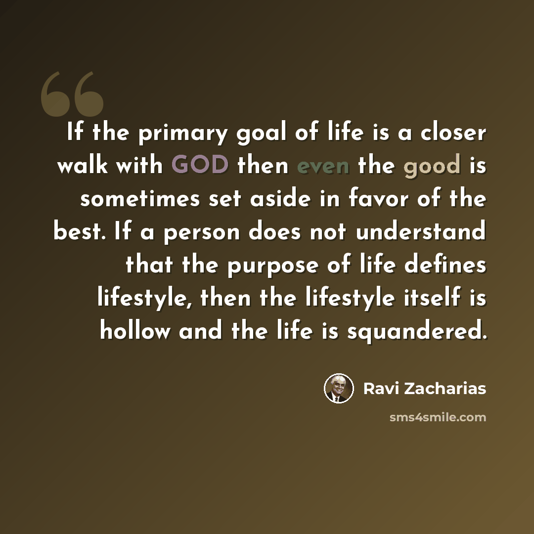 “If the primary goal of life is a closer walk with GOD then even the good is sometimes set aside in favor of the best. If a person does not understand that the purpose of life defines lifestyle, then the lifestyle itself is hollow and the life is squandered.” quote by Ravi Zacharias