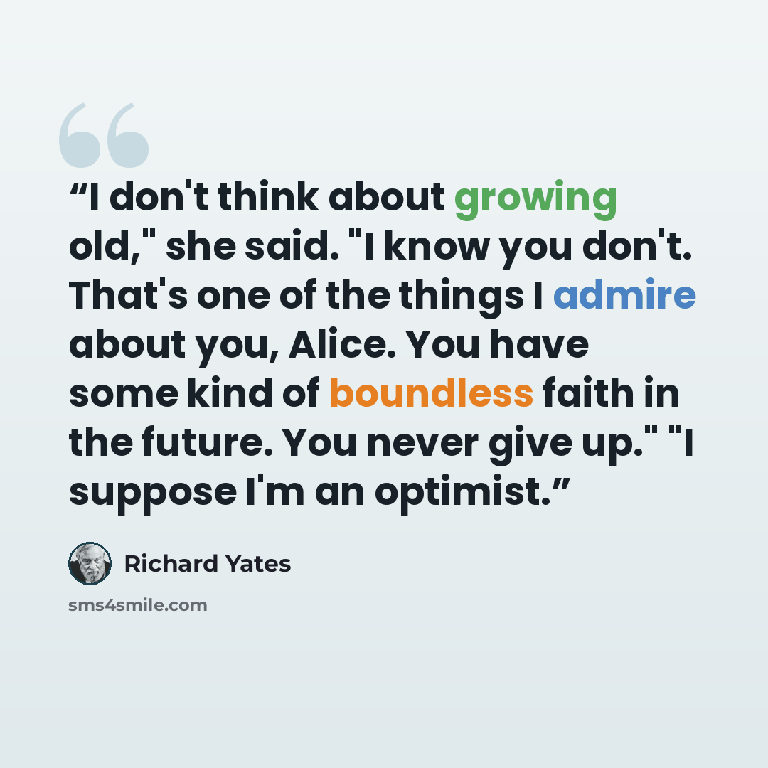 “I don't think about growing old," she said. "I know you don't. That's one of the things I admire about you, Alice. You have some kind of boundless faith in the future. You never give up." "I suppose I'm an optimist.” quote by Richard Yates