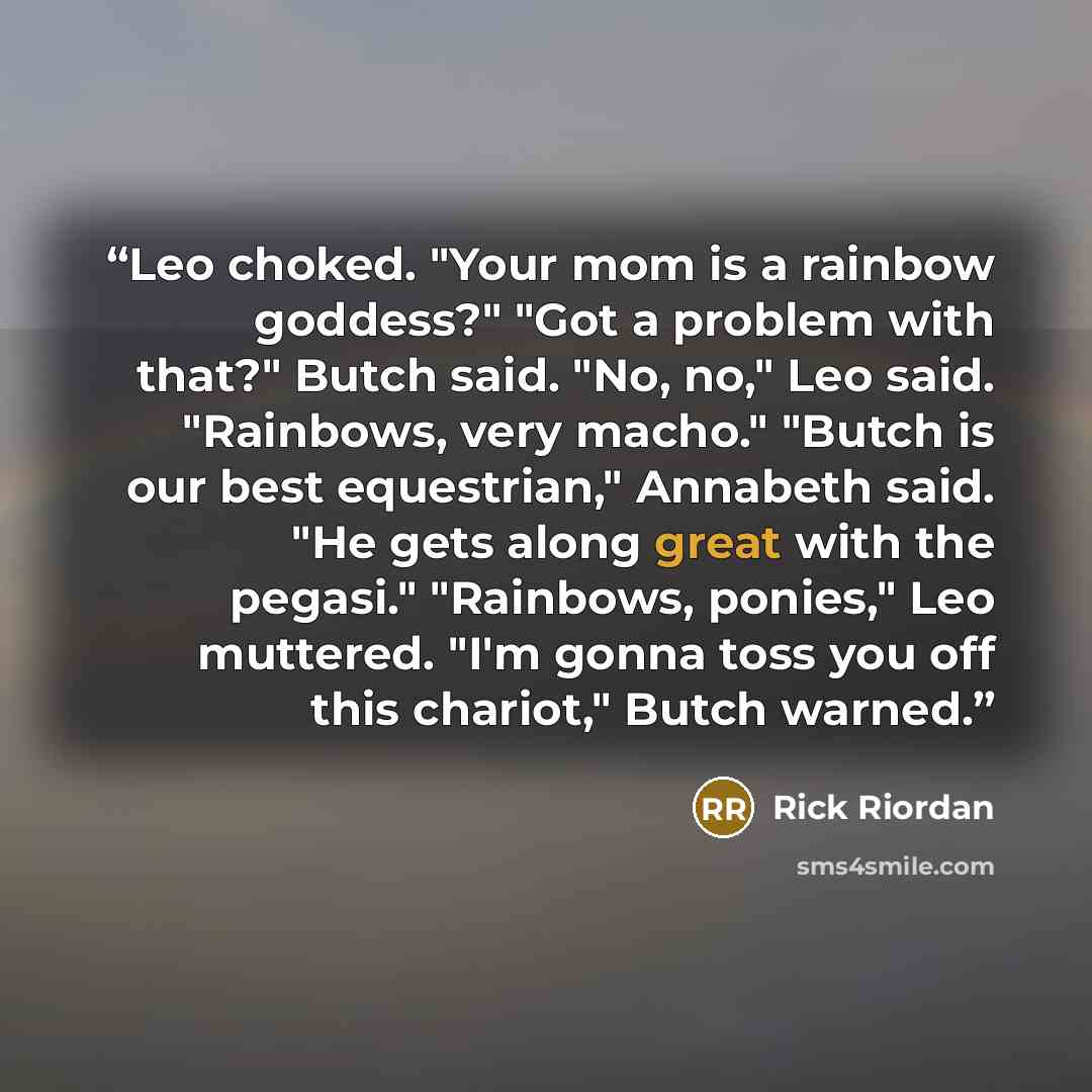 “Leo choked. "Your mom is a rainbow goddess?" "Got a problem with that?" Butch said. "No, no," Leo said. "Rainbows, very macho." "Butch is our best equestrian," Annabeth said. "He gets along great with the pegasi." "Rainbows, ponies," Leo muttered. "I'm gonna toss you off this chariot," Butch warned.” quote by Rick Riordan