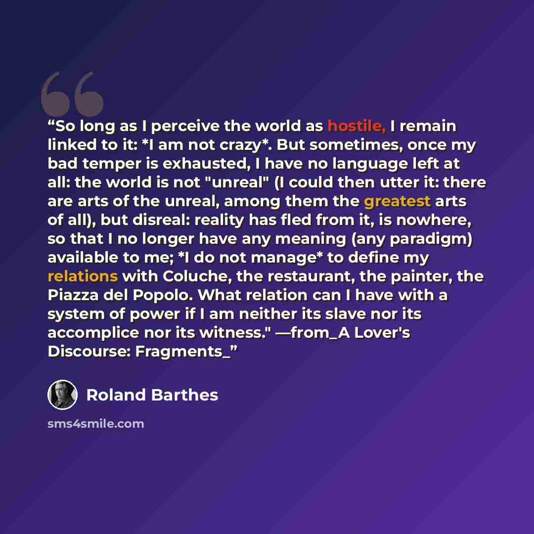 “So long as I perceive the world as hostile, I remain linked to it: *I am not crazy*. But sometimes, once my bad temper is exhausted, I have no language left at all: the world is not "unreal" (I could then utter it: there are arts of the unreal, among them the greatest arts of all), but disreal…” quote by Roland Barthes