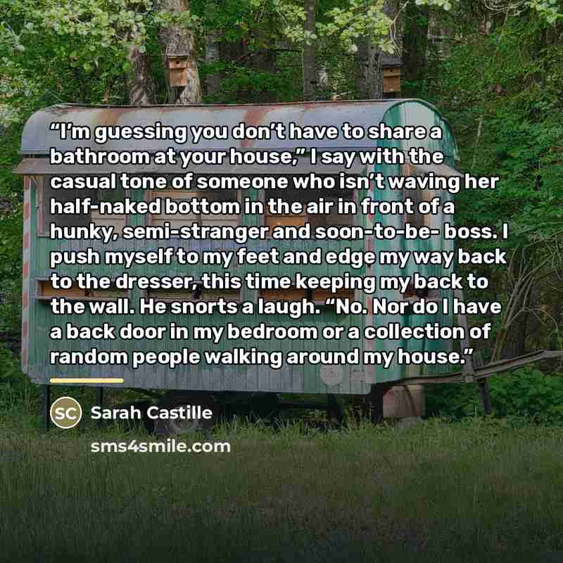 “I’m guessing you don’t have to share a bathroom at your house,” I say with the casual tone of someone who isn’t waving her half-naked bottom in the air in front of a hunky, semi-stranger and soon-to-be- boss. I push myself to my feet and edge my way back to the dresser, this time keeping my back…” quote by Sarah Castille