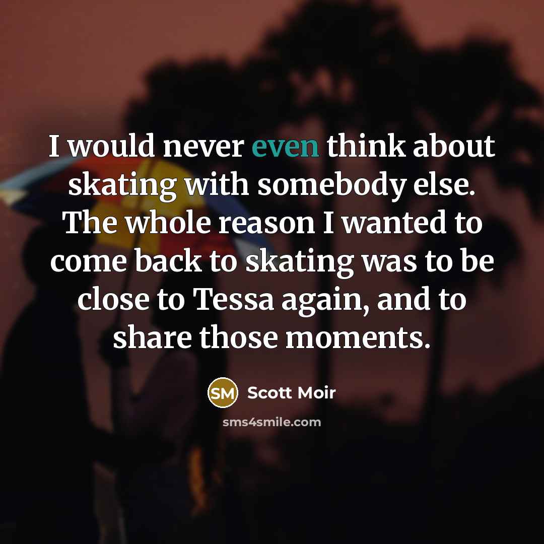 “I would never even think about skating with somebody else. The whole reason I wanted to come back to skating was to be close to Tessa again, and to share those moments.” quote by Scott Moir