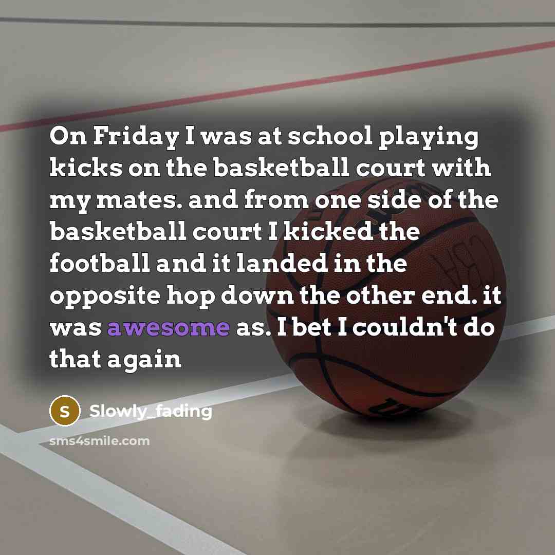 “On Friday I was at school playing kicks on the basketball court with my mates. and from one side of the basketball court I kicked the football and it landed in the opposite hop down the other end. it was awesome as. I bet I couldn't do that again” quote by Slowly_fading