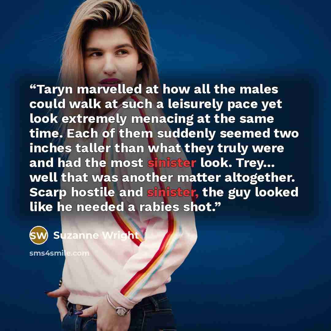 “Taryn marvelled at how all the males could walk at such a leisurely pace yet look extremely menacing at the same time. Each of them suddenly seemed two inches taller than what they truly were and had the most sinister look. Trey… well that was another matter altogether. Scarp hostile and sinister…” quote by Suzanne Wright