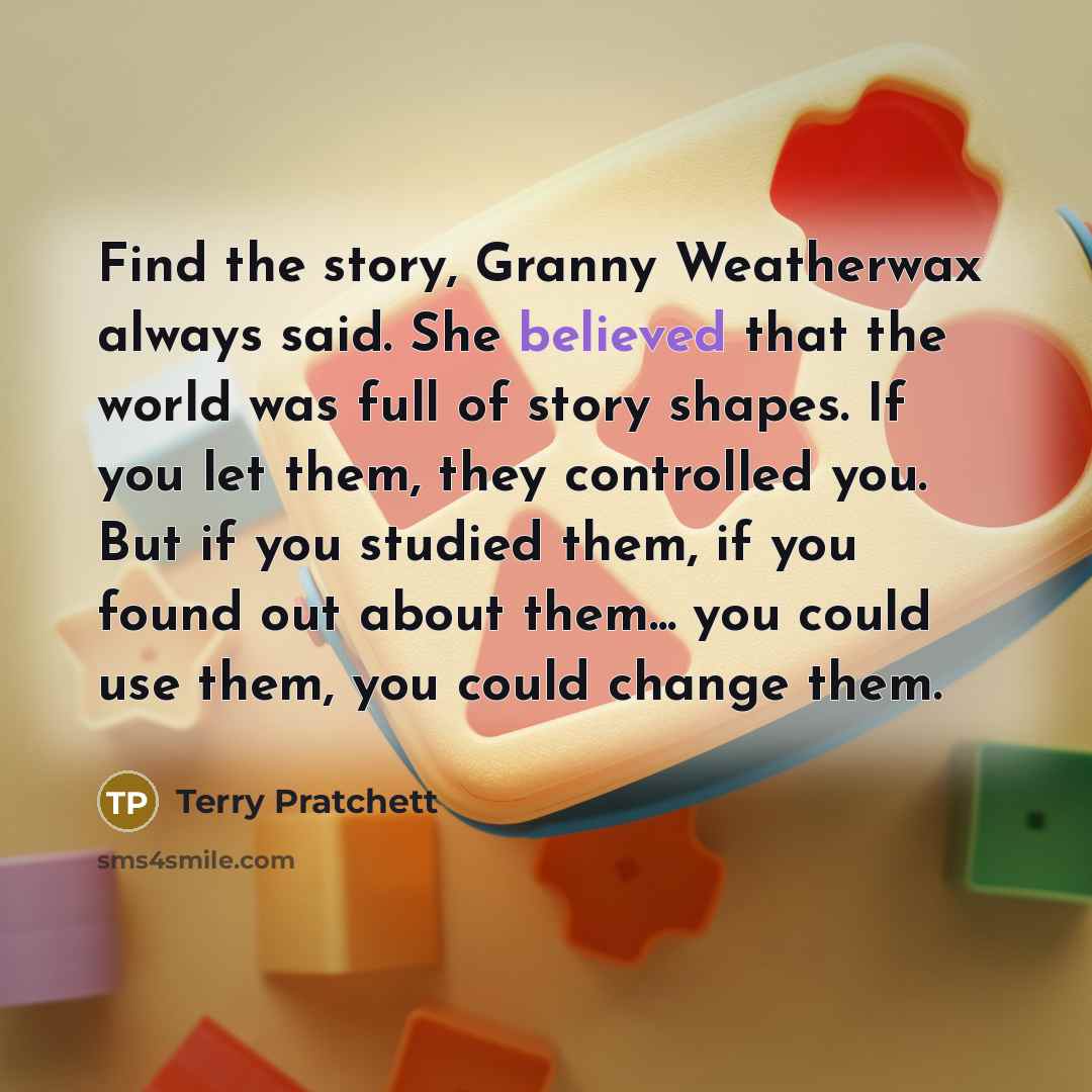 “Find the story, Granny Weatherwax always said. She believed that the world was full of story shapes. If you let them, they controlled you. But if you studied them, if you found out about them... you could use them, you could change them.” quote by Terry Pratchett