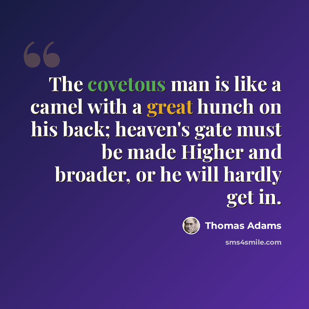 “The covetous man is like a camel with a great hunch on his back; heaven's gate must be made Higher and broader, or he will hardly get in.” quote by Thomas Adams