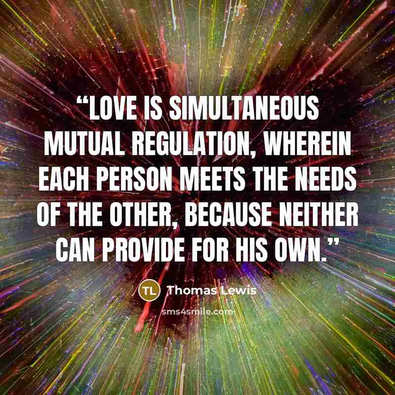 “Love is simultaneous mutual regulation, wherein each person meets the needs of the other, because neither can provide for his own.” quote by Thomas Lewis
