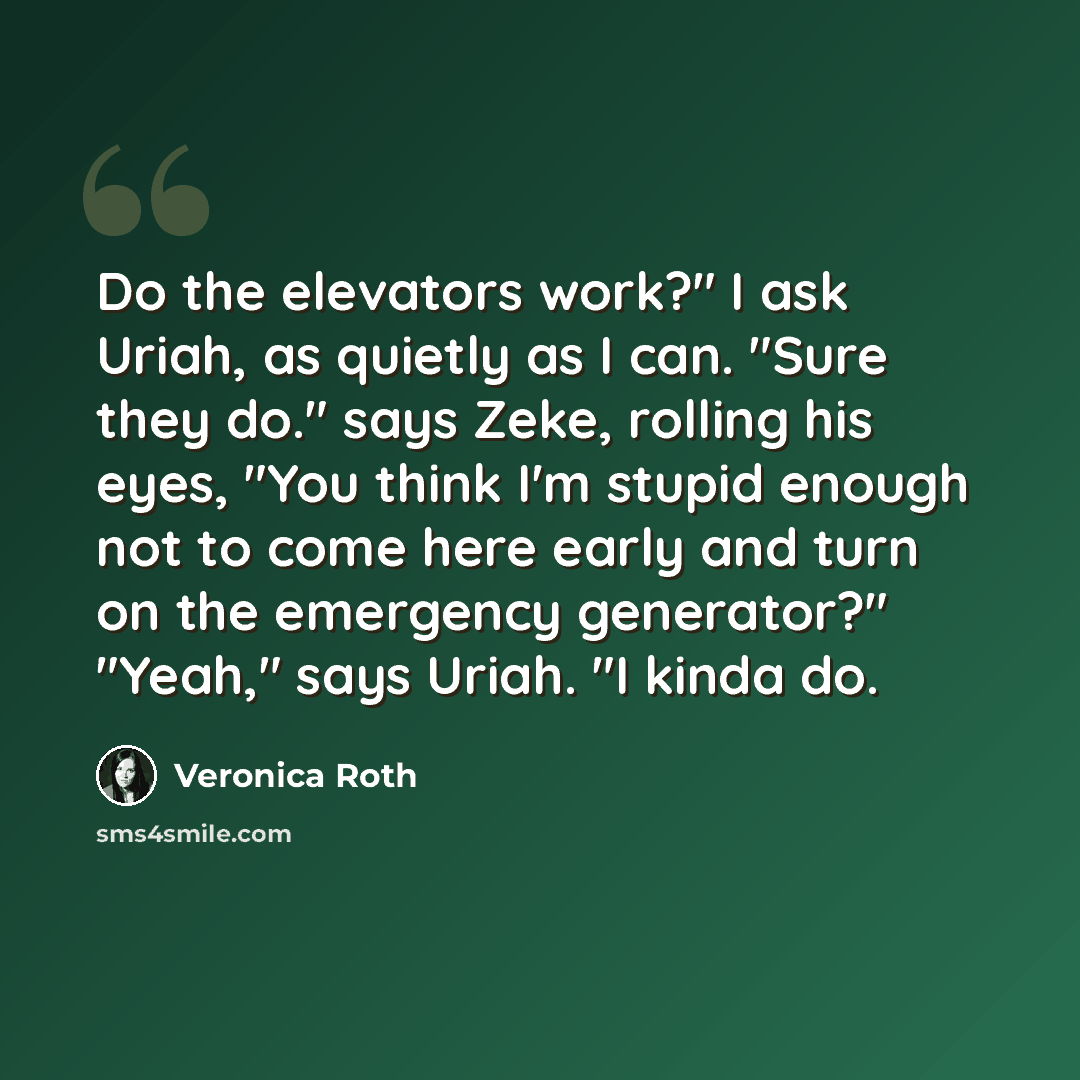 “Do the elevators work?" I ask Uriah, as quietly as I can. "Sure they do." says Zeke, rolling his eyes, "You think I'm stupid enough not to come here early and turn on the emergency generator?" "Yeah," says Uriah. "I kinda do.” quote by Veronica Roth