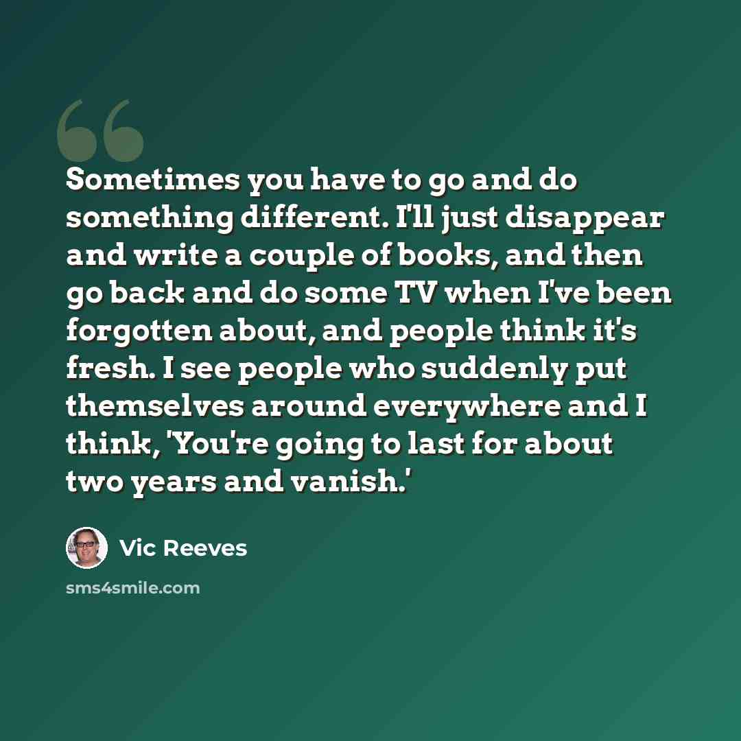 “Sometimes you have to go and do something different. I'll just disappear and write a couple of books, and then go back and do some TV when I've been forgotten about, and people think it's fresh. I see people who suddenly put themselves around everywhere and I think, 'You're going to last for about…” quote by Vic Reeves