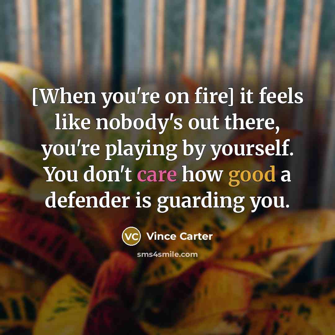 “[When you're on fire] it feels like nobody's out there, you're playing by yourself. You don't care how good a defender is guarding you.” quote by Vince Carter