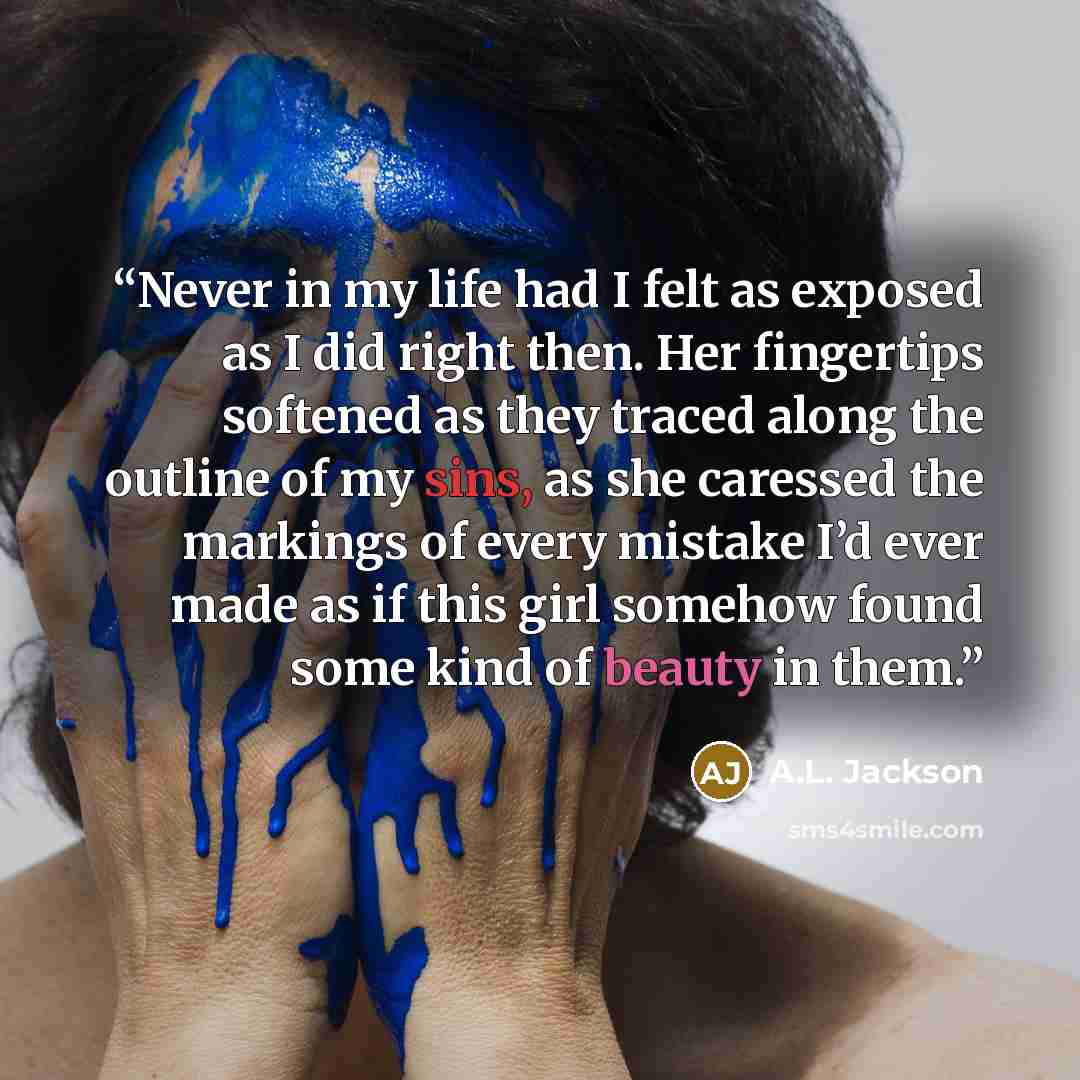 “Never in my life had I felt as exposed as I did right then. Her fingertips softened as they traced along the outline of my sins, as she caressed the markings of every mistake I’d ever made as if this girl somehow found some kind of beauty in them.” quote by A.L. Jackson