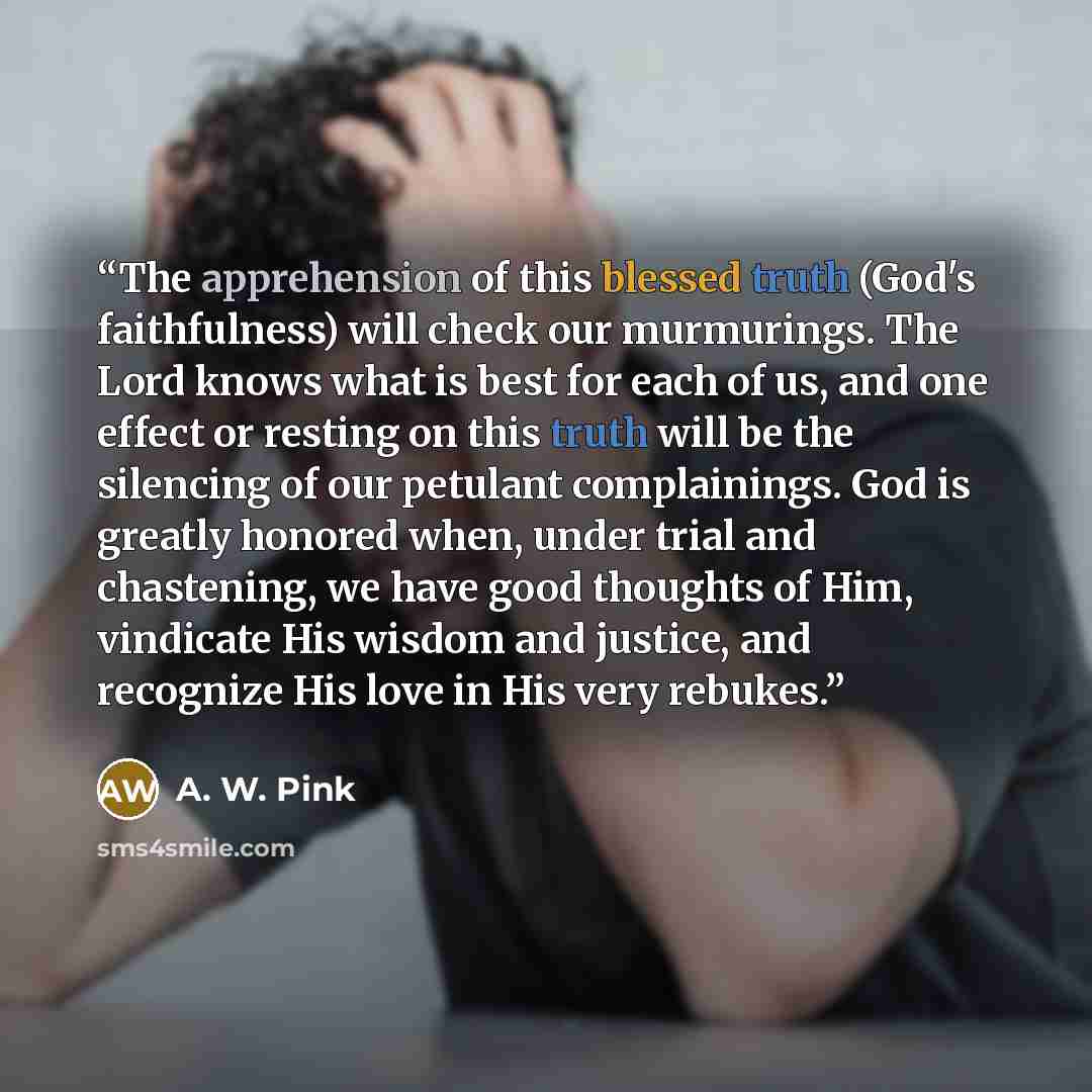 “The apprehension of this blessed truth (God's faithfulness) will check our murmurings. The Lord knows what is best for each of us, and one effect or resting on this truth will be the silencing of our petulant complainings. God is greatly honored when, under trial and chastening, we have good…” quote by A. W. Pink