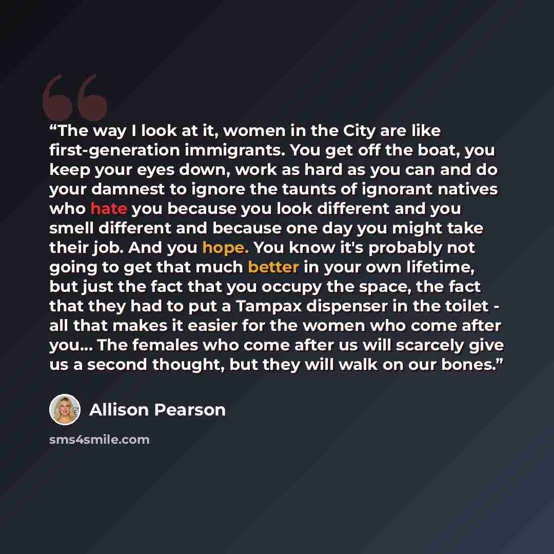 “The way I look at it, women in the City are like first-generation immigrants. You get off the boat, you keep your eyes down, work as hard as you can and do your damnest to ignore the taunts of ignorant natives who hate you because you look different and you smell different and because one day you…” quote by Allison Pearson