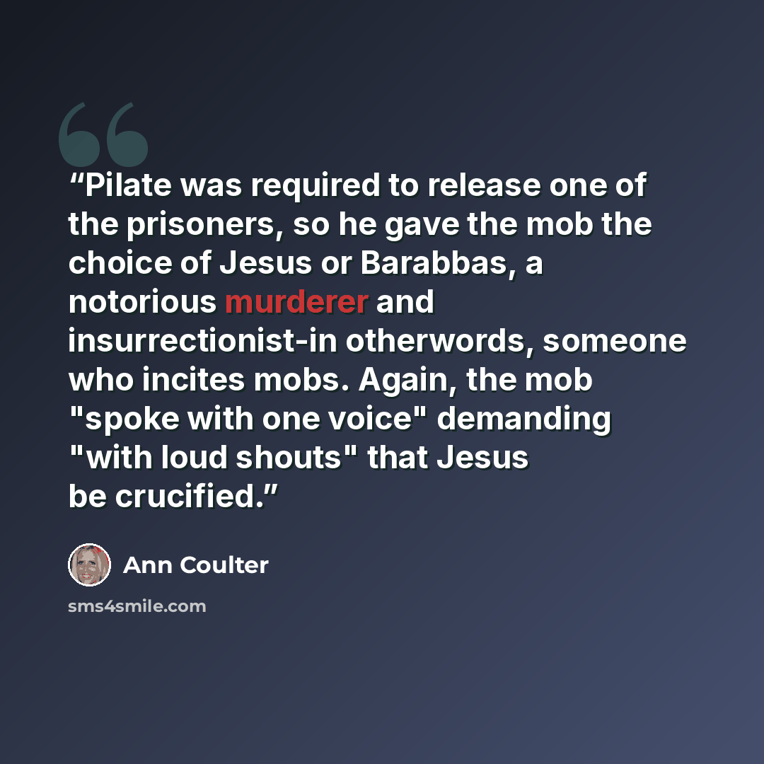“Pilate was required to release one of the prisoners, so he gave the mob the choice of Jesus or Barabbas, a notorious murderer and insurrectionist-in otherwords, someone who incites mobs. Again, the mob "spoke with one voice" demanding "with loud shouts" that Jesus be crucified.” quote by Ann Coulter