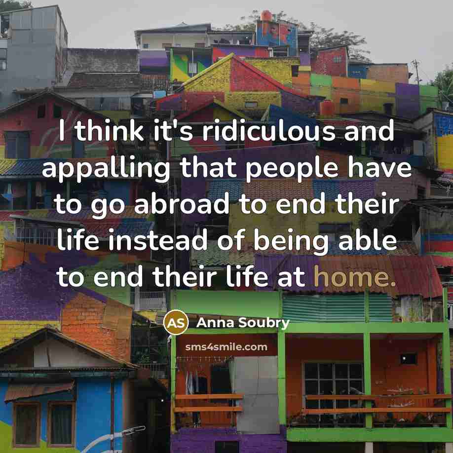 “I think it's ridiculous and appalling that people have to go abroad to end their life instead of being able to end their life at home.” quote by Anna Soubry