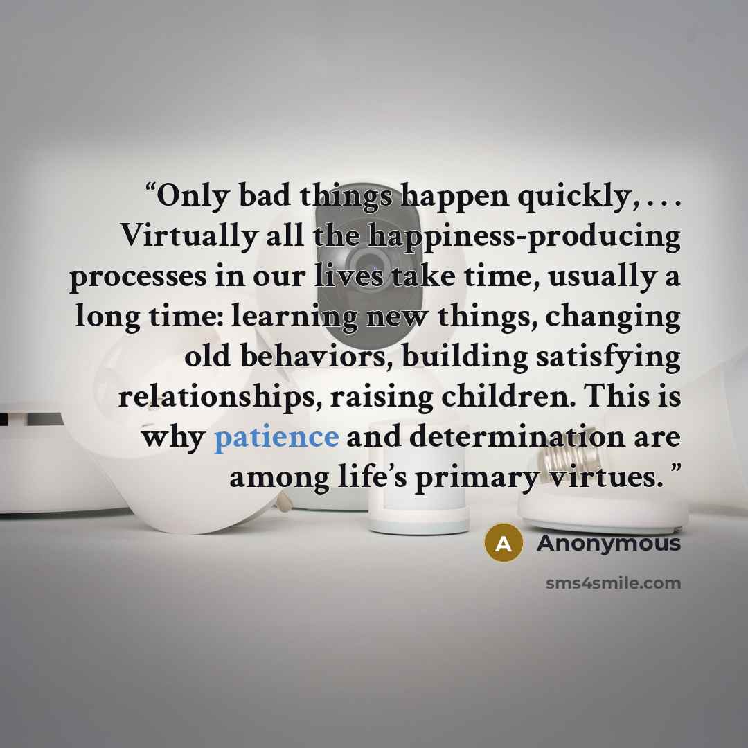 “Only bad things happen quickly, . . . Virtually all the happiness-producing processes in our lives take time, usually a long time: learning new things, changing old behaviors, building satisfying relationships, raising children. This is why patience and determination are among life’s primary…” quote by Anonymous