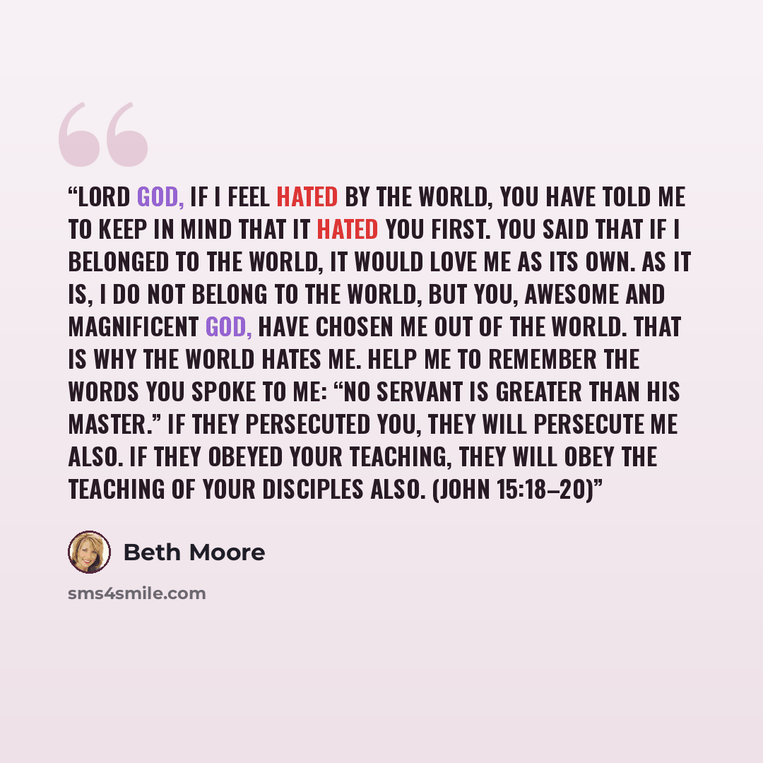 “Lord God, if I feel hated by the world, You have told me to keep in mind that it hated You first. You said that if I belonged to the world, it would love me as its own. As it is, I do not belong to the world, but You, awesome and magnificent God, have chosen me out of the world. That is why the…” quote by Beth Moore