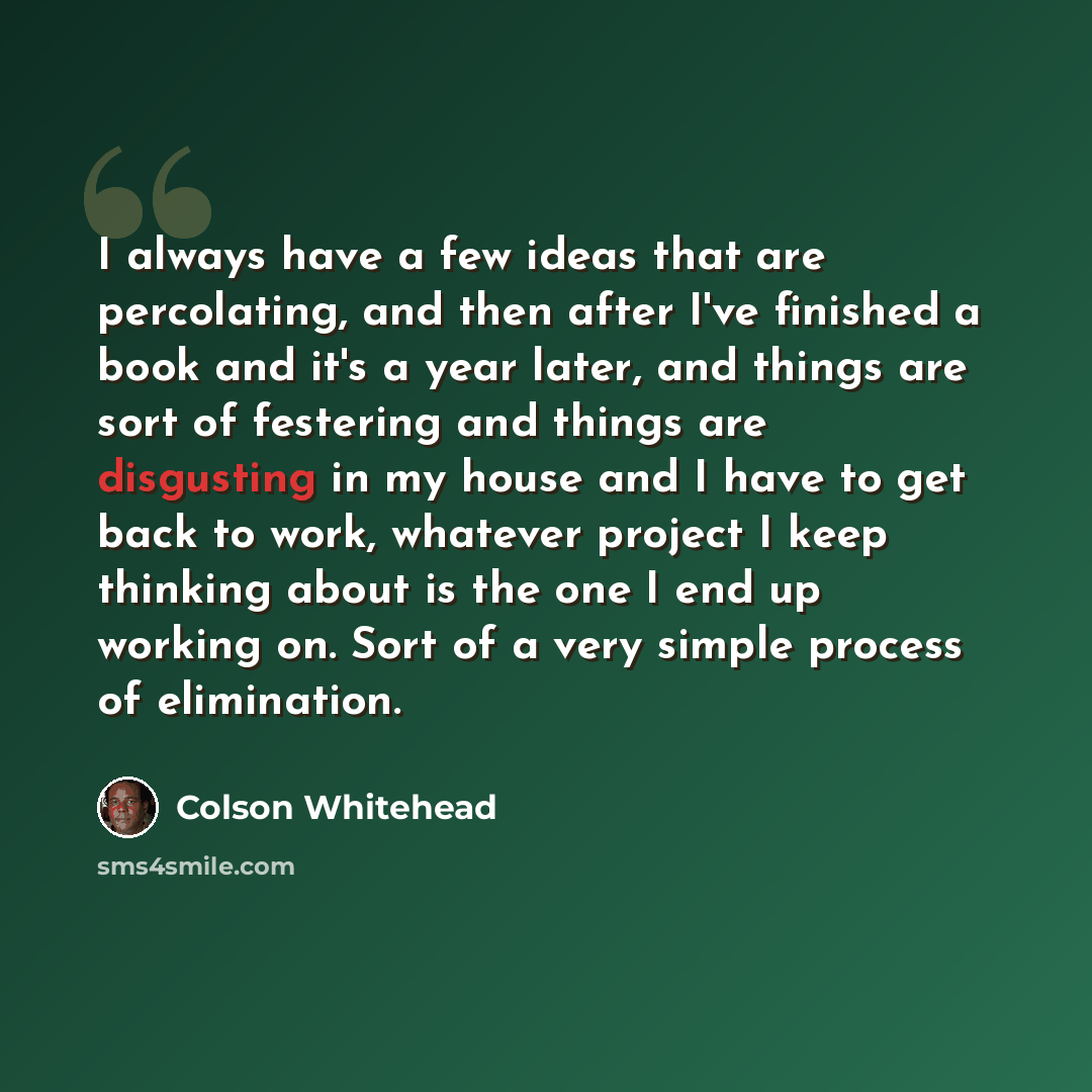 “I always have a few ideas that are percolating, and then after I've finished a book and it's a year later, and things are sort of festering and things are disgusting in my house and I have to get back to work, whatever project I keep thinking about is the one I end up working on. Sort of a very…” quote by Colson Whitehead