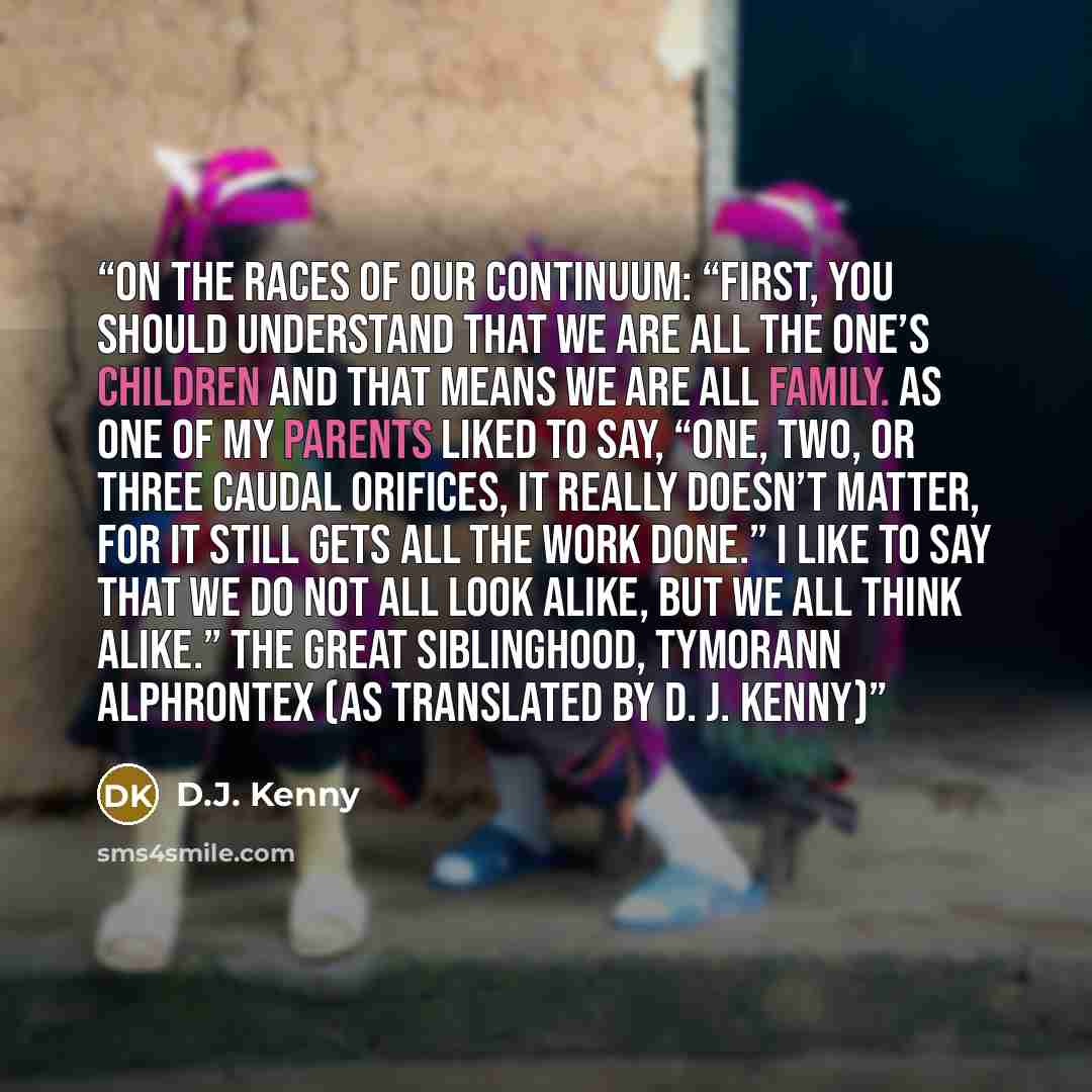 “On the Races of Our Continuum: “First, you should understand that we are all The One’s children and that means we are all family. As one of my parents liked to say, “One, two, or three caudal orifices, it really doesn’t matter, for it still gets all the work done.” I like to say that we do not all…” quote by D.J. Kenny