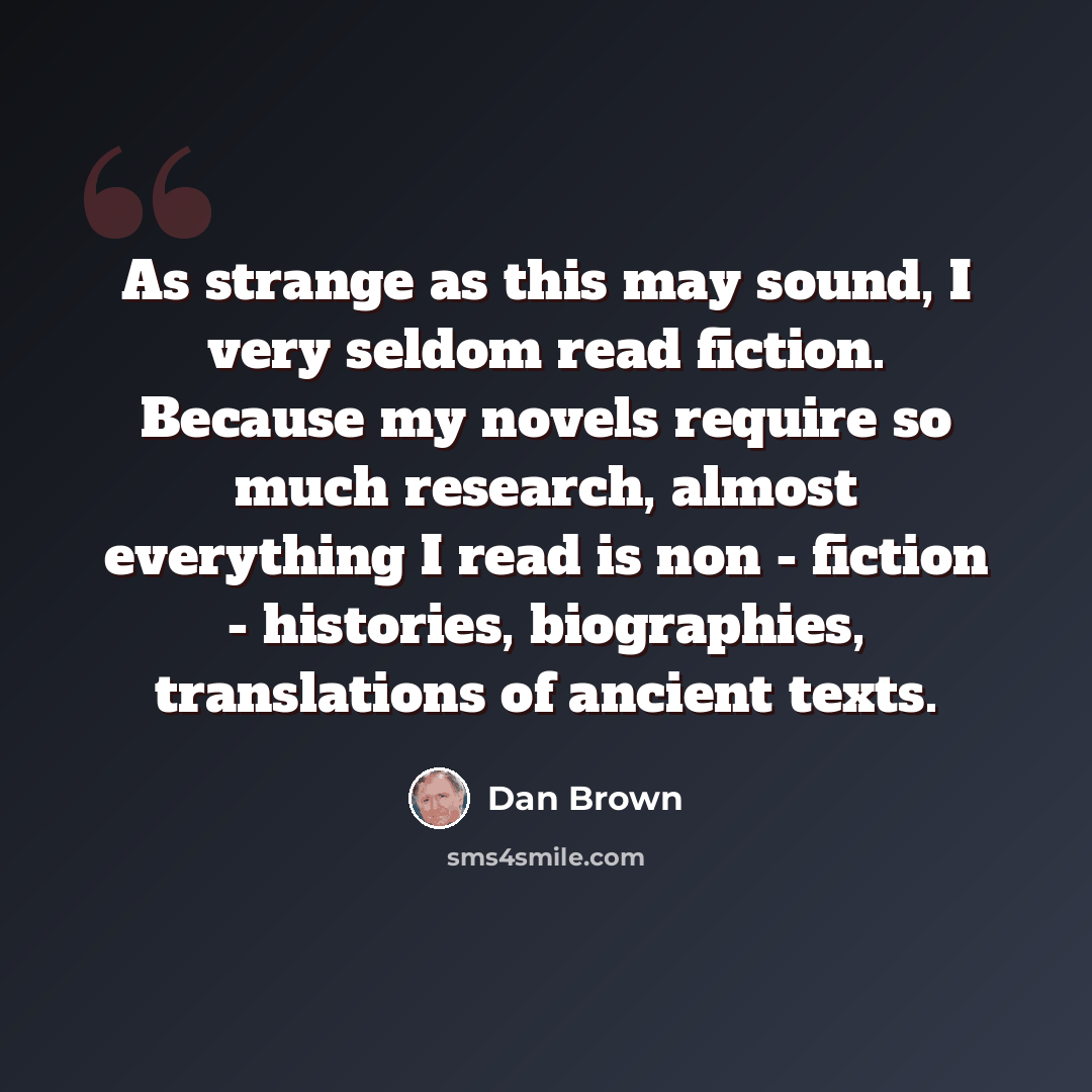 “As strange as this may sound, I very seldom read fiction. Because my novels require so much research, almost everything I read is non - fiction - histories, biographies, translations of ancient texts.” quote by Dan Brown