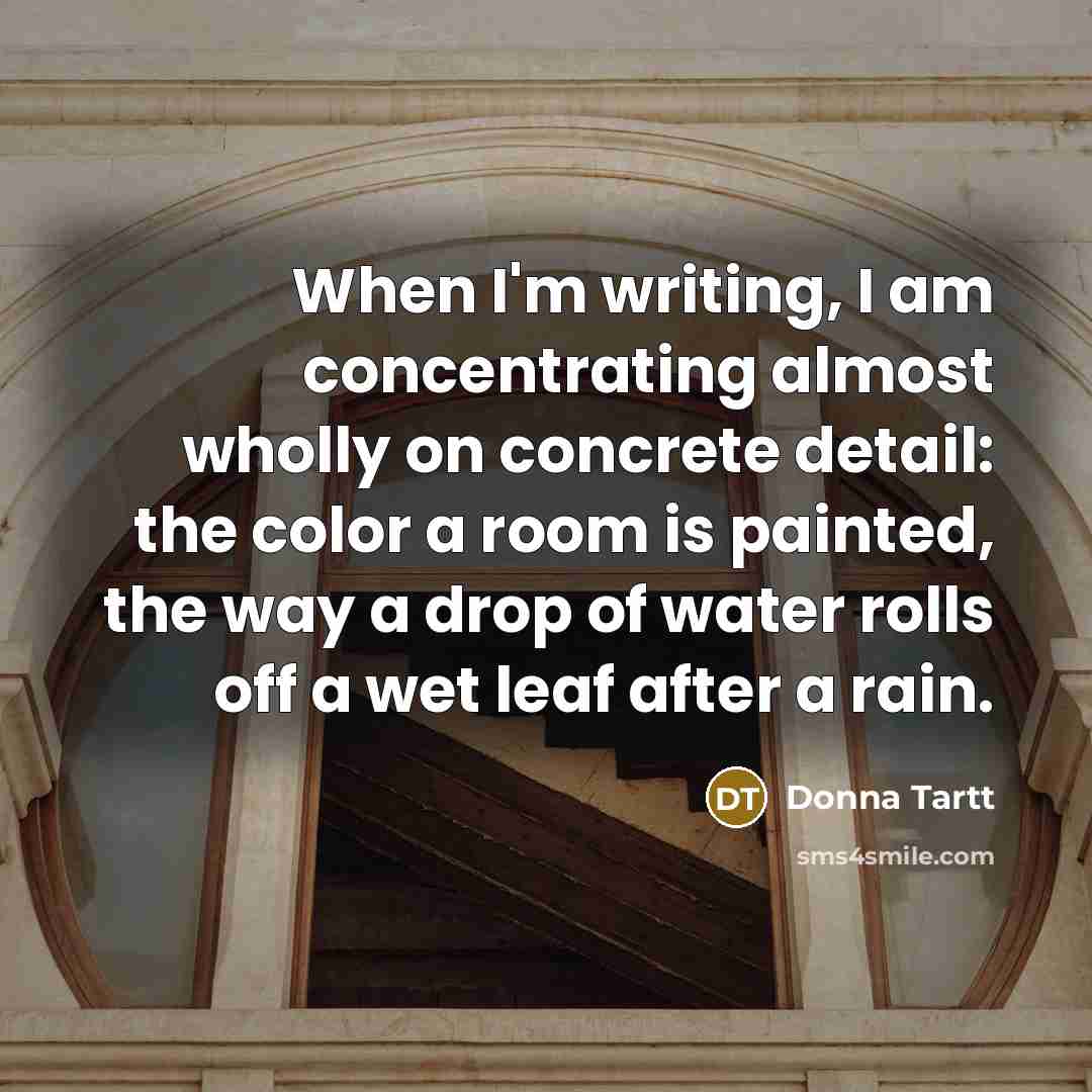 “When I'm writing, I am concentrating almost wholly on concrete detail: the color a room is painted, the way a drop of water rolls off a wet leaf after a rain.” quote by Donna Tartt