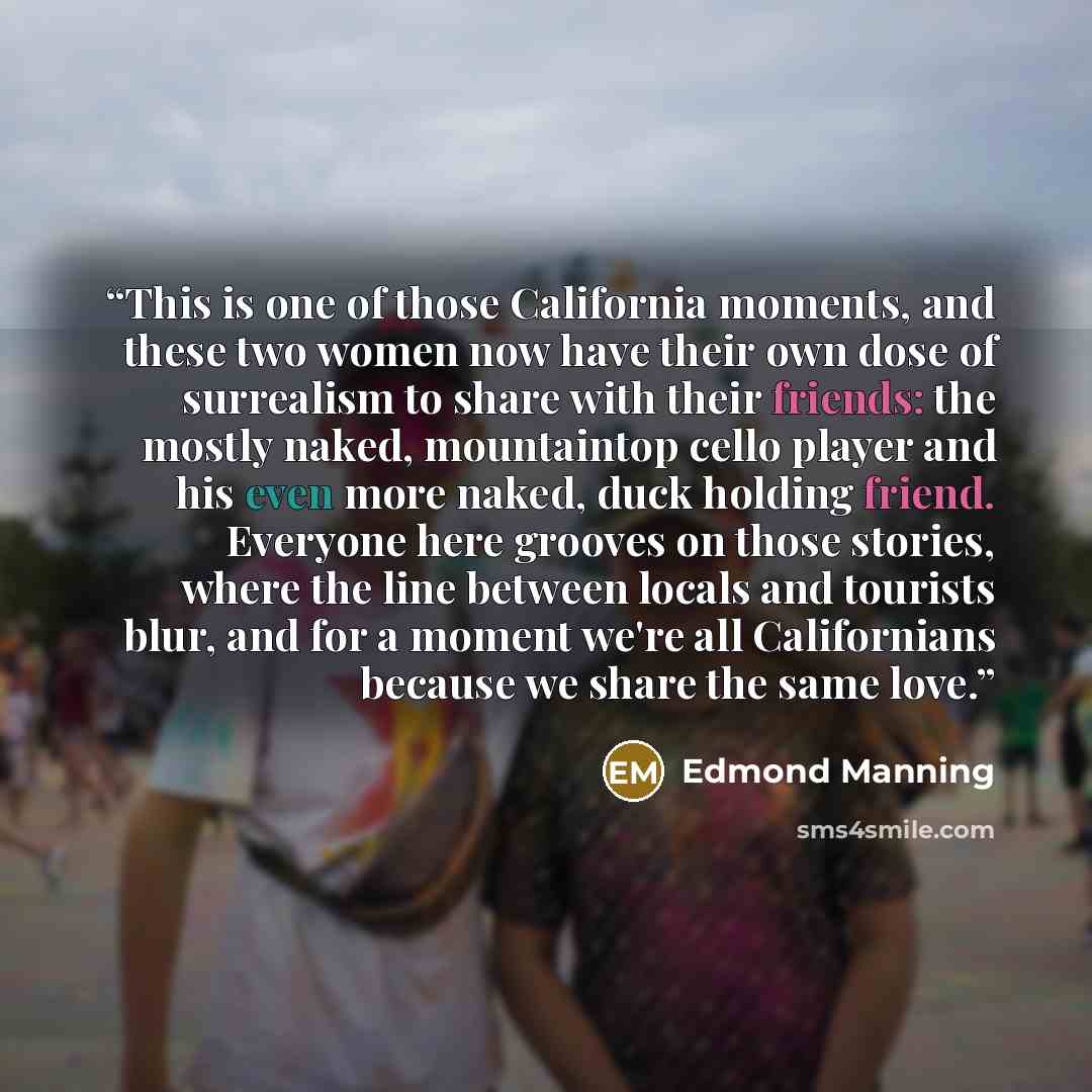 “This is one of those California moments, and these two women now have their own dose of surrealism to share with their friends: the mostly naked, mountaintop cello player and his even more naked, duck holding friend. Everyone here grooves on those stories, where the line between locals and…” quote by Edmond Manning