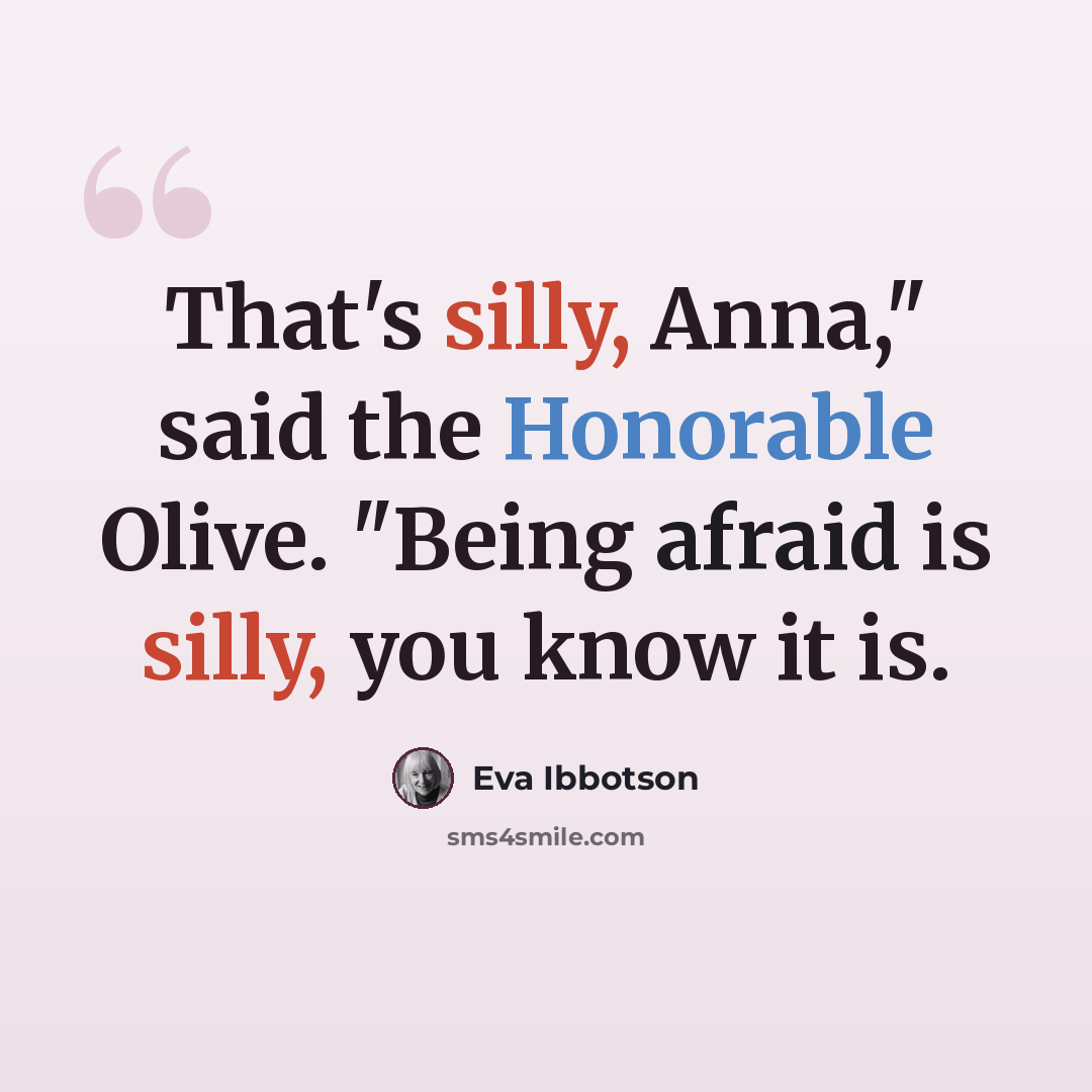 “That's silly, Anna," said the Honorable Olive. "Being afraid is silly, you know it is.” quote by Eva Ibbotson