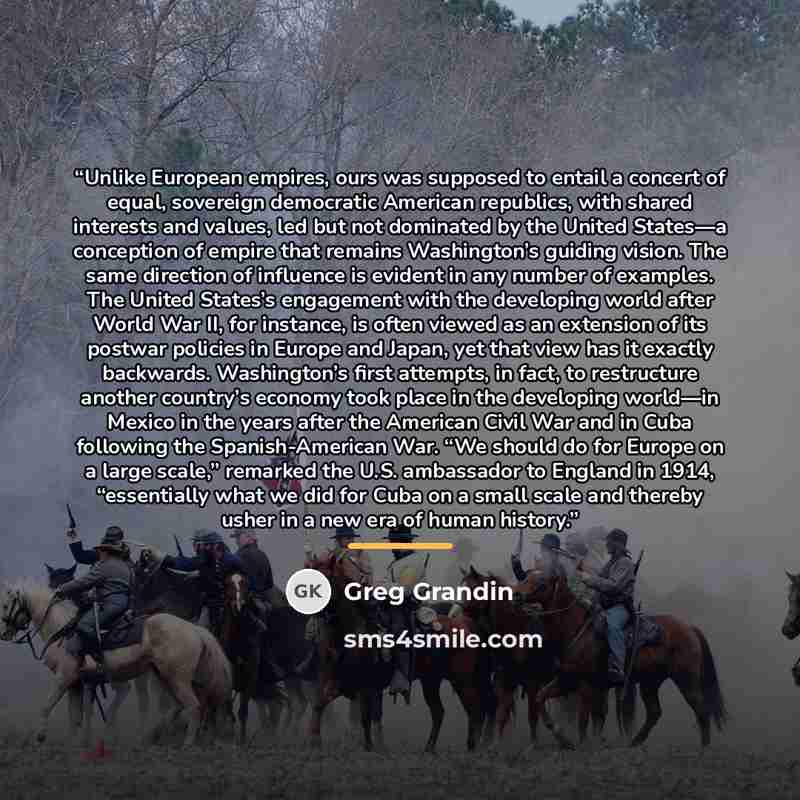 “Unlike European empires, ours was supposed to entail a concert of equal, sovereign democratic American republics, with shared interests and values, led but not dominated by the United States—a conception of empire that remains Washington’s guiding vision. The same direction of influence is evident…” quote by Greg Grandin