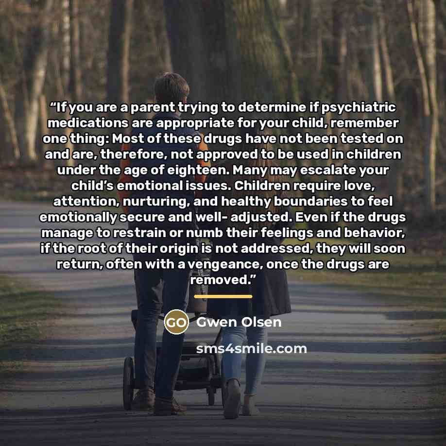 “If you are a parent trying to determine if psychiatric medications are appropriate for your child, remember one thing: Most of these drugs have not been tested on and are, therefore, not approved to be used in children under the age of eighteen. Many may escalate your child’s emotional issues…” quote by Gwen Olsen