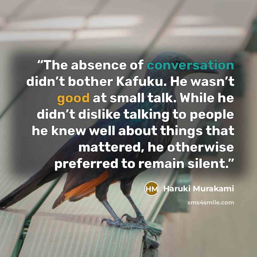 “The absence of conversation didn’t bother Kafuku. He wasn’t good at small talk. While he didn’t dislike talking to people he knew well about things that mattered, he otherwise preferred to remain silent.” quote by Haruki Murakami