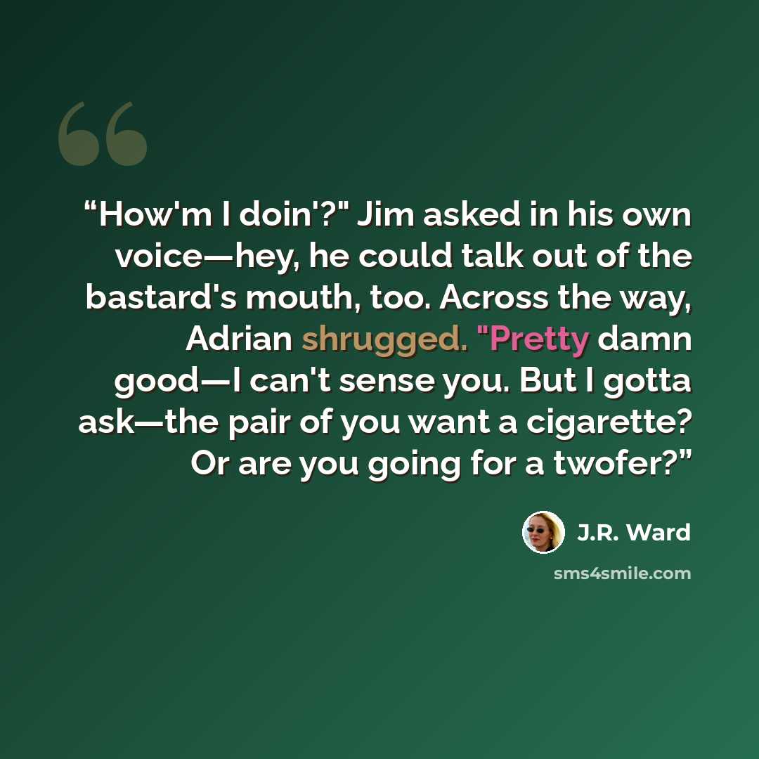 “How'm I doin'?" Jim asked in his own voice—hey, he could talk out of the bastard's mouth, too. Across the way, Adrian shrugged. "Pretty damn good—I can't sense you. But I gotta ask—the pair of you want a cigarette? Or are you going for a twofer?” quote by J.R. Ward