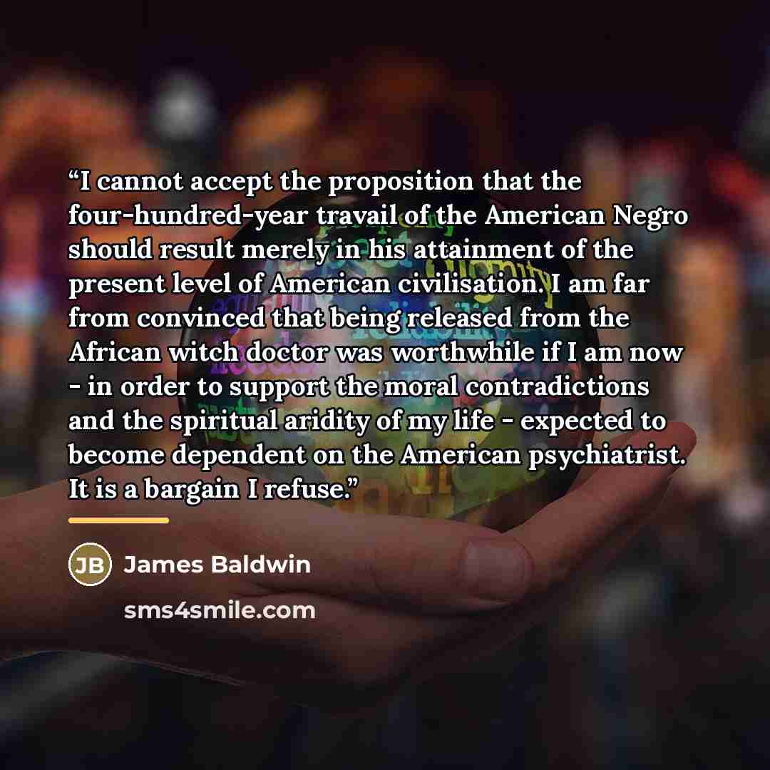 “I cannot accept the proposition that the four-hundred-year travail of the American Negro should result merely in his attainment of the present level of American civilisation. I am far from convinced that being released from the African witch doctor was worthwhile if I am now - in order to support…” quote by James Baldwin