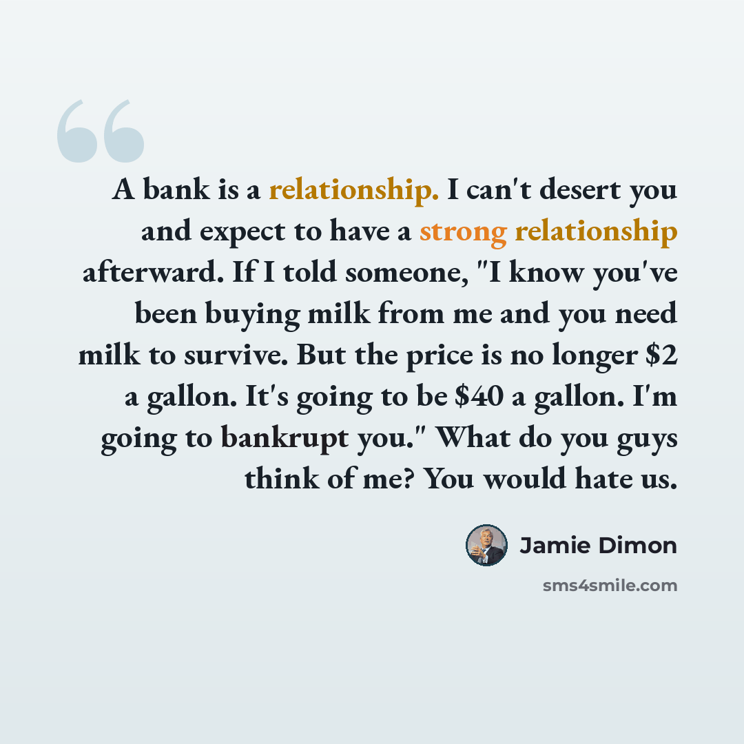 “A bank is a relationship. I can't desert you and expect to have a strong relationship afterward. If I told someone, "I know you've been buying milk from me and you need milk to survive. But the price is no longer $2 a gallon. It's going to be $40 a gallon. I'm going to bankrupt you." What do you…” quote by Jamie Dimon