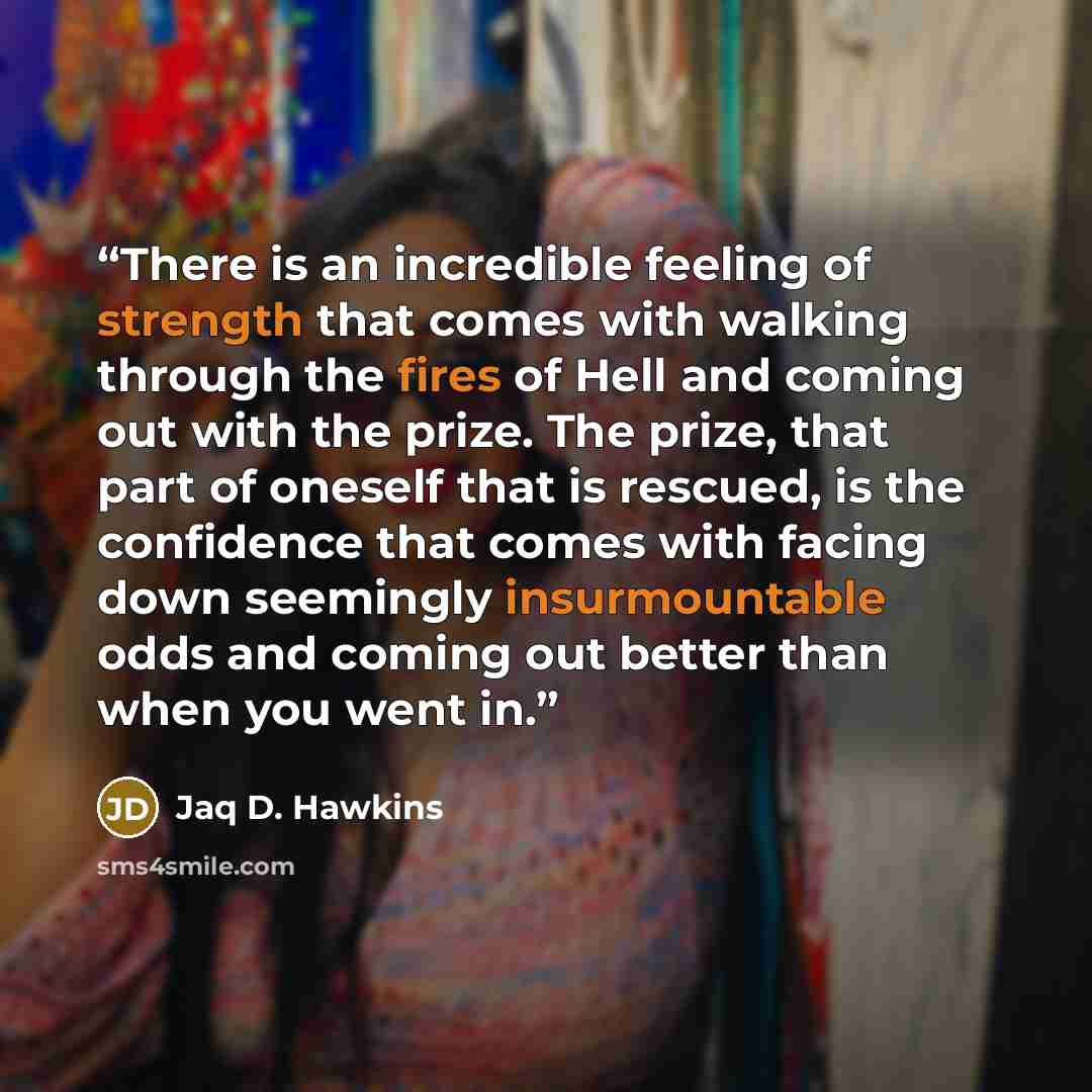 “There is an incredible feeling of strength that comes with walking through the fires of Hell and coming out with the prize. The prize, that part of oneself that is rescued, is the confidence that comes with facing down seemingly insurmountable odds and coming out better than when you went in.” quote by Jaq D. Hawkins