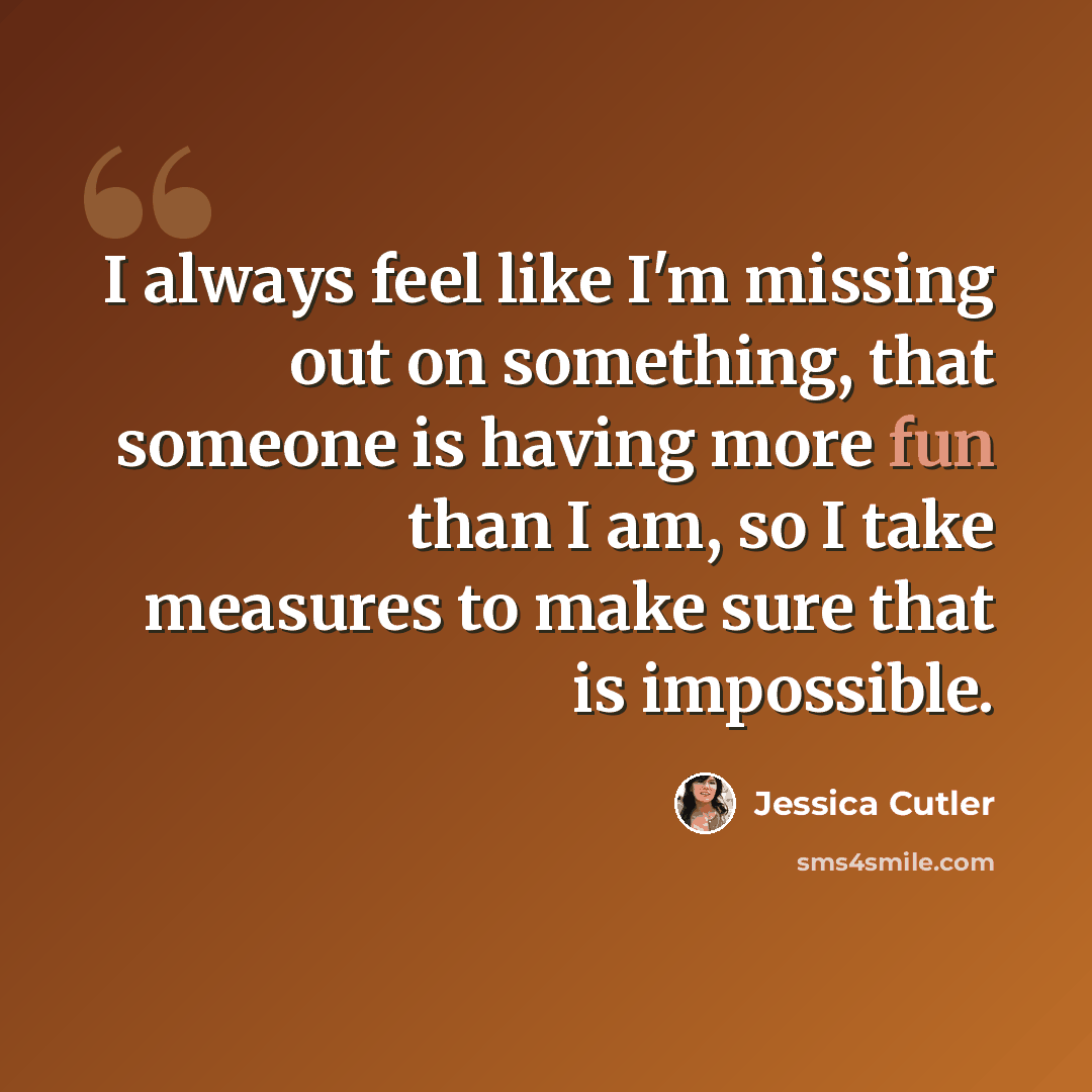 “I always feel like I'm missing out on something, that someone is having more fun than I am, so I take measures to make sure that is impossible.” quote by Jessica Cutler