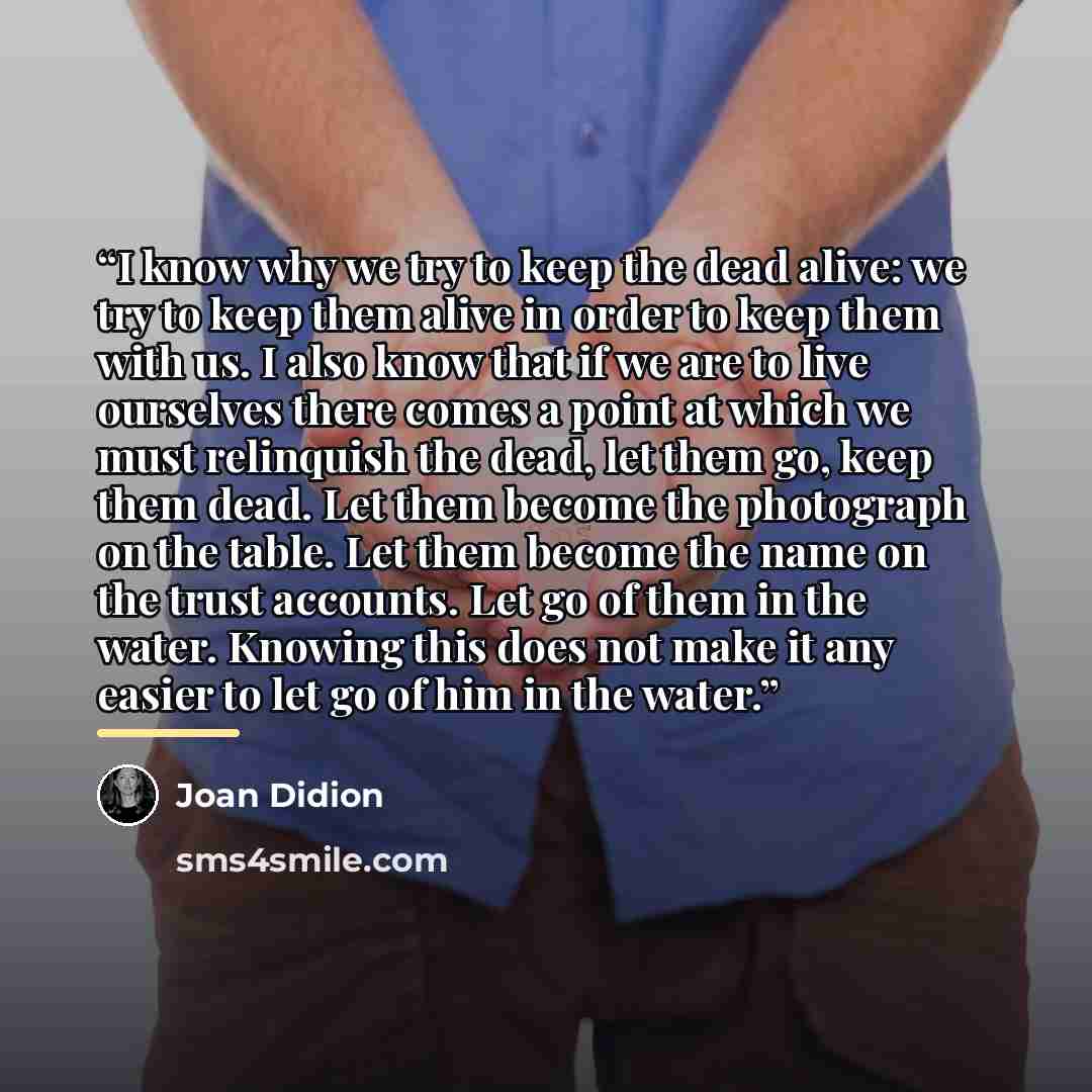 “I know why we try to keep the dead alive: we try to keep them alive in order to keep them with us. I also know that if we are to live ourselves there comes a point at which we must relinquish the dead, let them go, keep them dead. Let them become the photograph on the table. Let them become the…” quote by Joan Didion