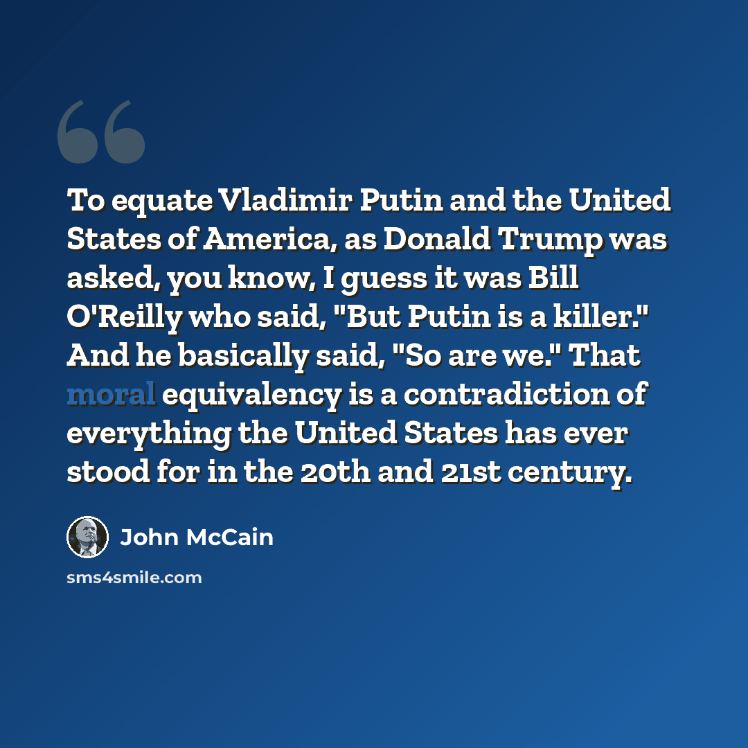 “To equate Vladimir Putin and the United States of America, as Donald Trump was asked, you know, I guess it was Bill O'Reilly who said, "But Putin is a killer." And he basically said, "So are we." That moral equivalency is a contradiction of everything the United States has ever stood for in the…” quote by John McCain
