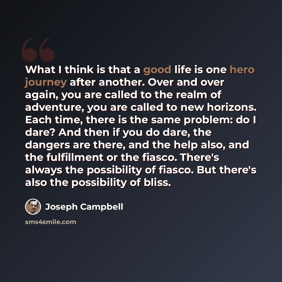 “What I think is that a good life is one hero journey after another. Over and over again, you are called to the realm of adventure, you are called to new horizons. Each time, there is the same problem: do I dare? And then if you do dare, the dangers are there, and the help also, and the fulfillment…” quote by Joseph Campbell