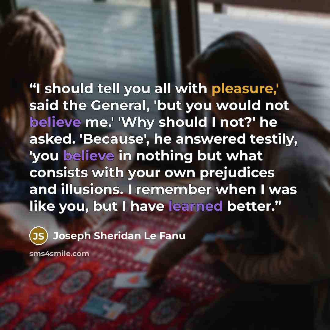 “I should tell you all with pleasure,' said the General, 'but you would not believe me.' 'Why should I not?' he asked. 'Because', he answered testily, 'you believe in nothing but what consists with your own prejudices and illusions. I remember when I was like you, but I have learned better.” quote by Joseph Sheridan Le Fanu