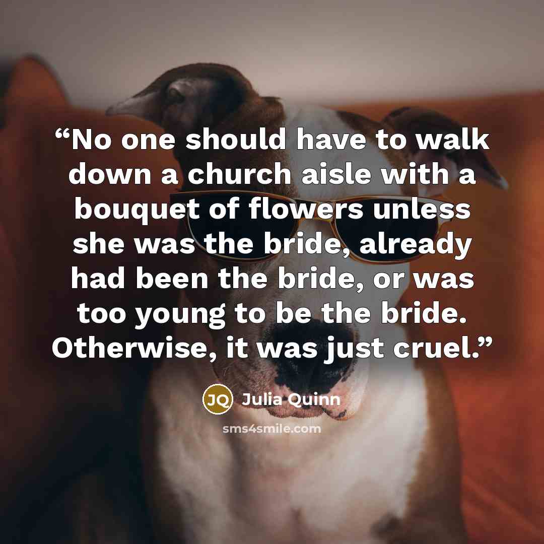 “No one should have to walk down a church aisle with a bouquet of flowers unless she was the bride, already had been the bride, or was too young to be the bride. Otherwise, it was just cruel.” quote by Julia Quinn
