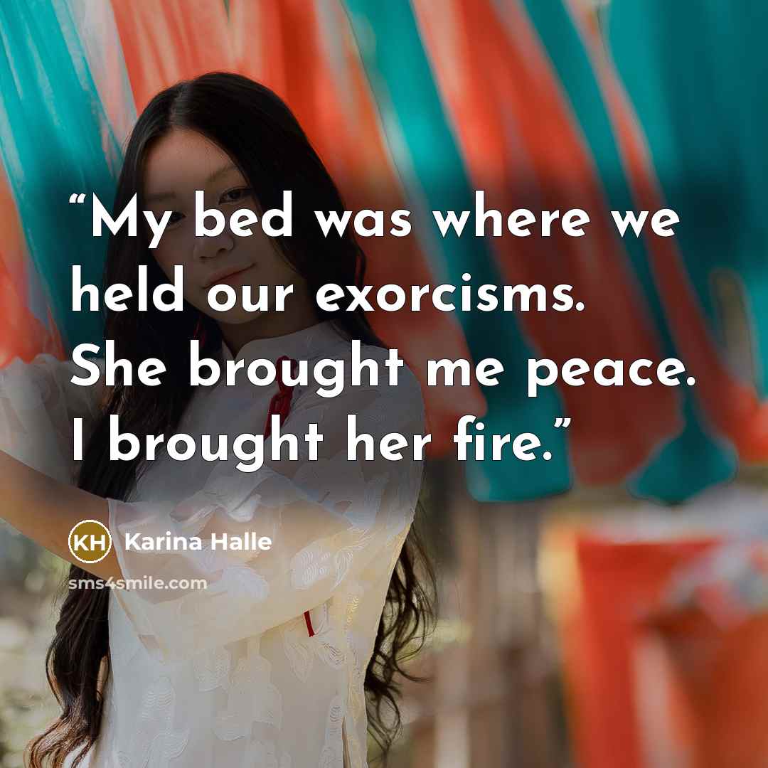 “My bed was where we held our exorcisms. She brought me peace. I brought her fire.” quote by Karina Halle