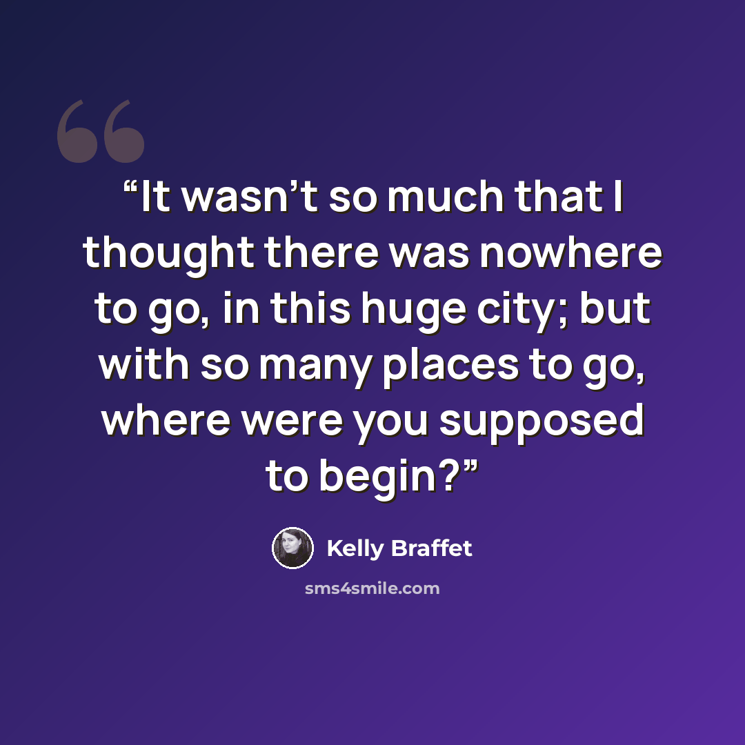 “It wasn’t so much that I thought there was nowhere to go, in this huge city; but with so many places to go, where were you supposed to begin?” quote by Kelly Braffet