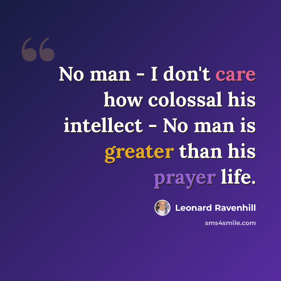 “No man - I don't care how colossal his intellect - No man is greater than his prayer life.” quote by Leonard Ravenhill