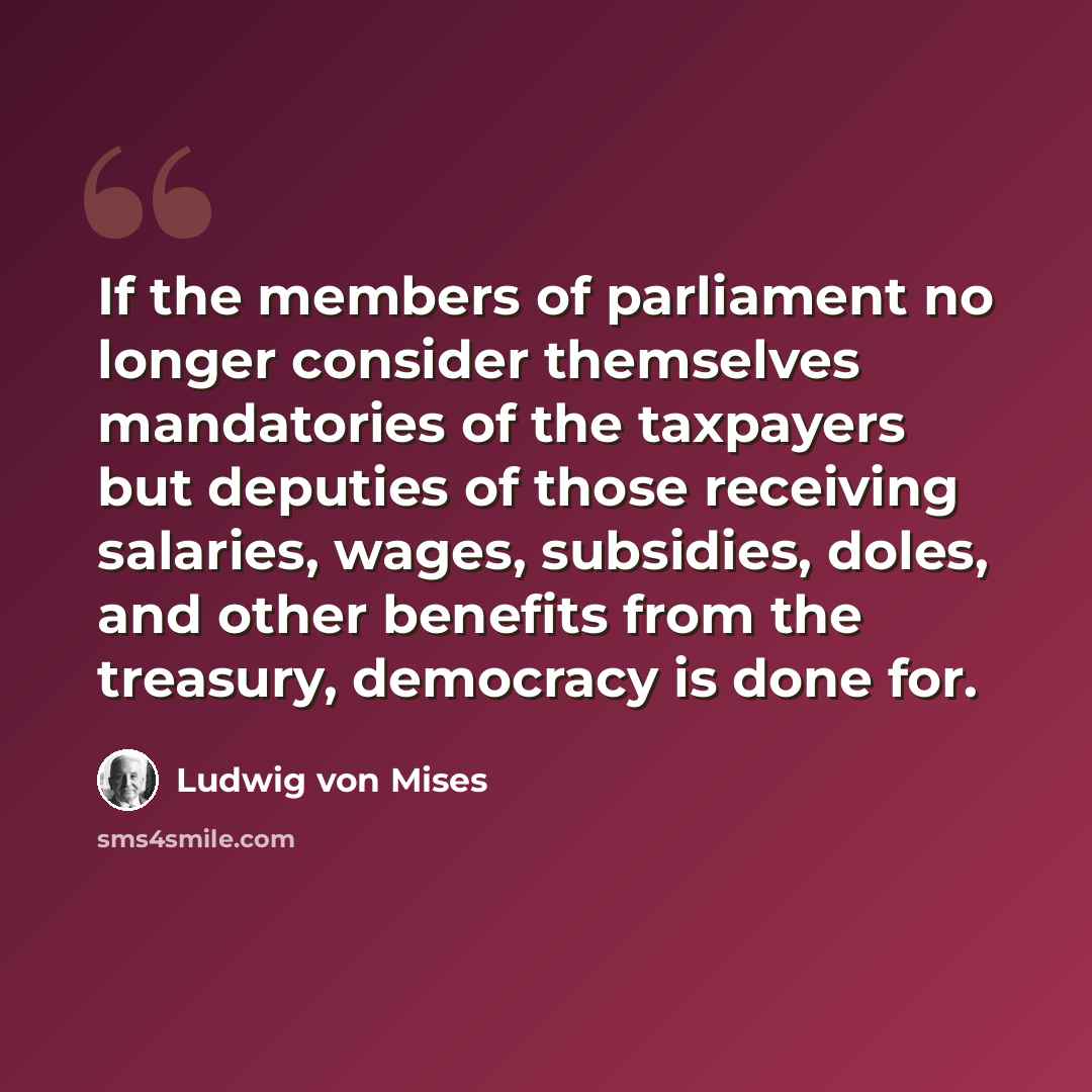 “If the members of parliament no longer consider themselves mandatories of the taxpayers but deputies of those receiving salaries, wages, subsidies, doles, and other benefits from the treasury, democracy is done for.” quote by Ludwig von Mises