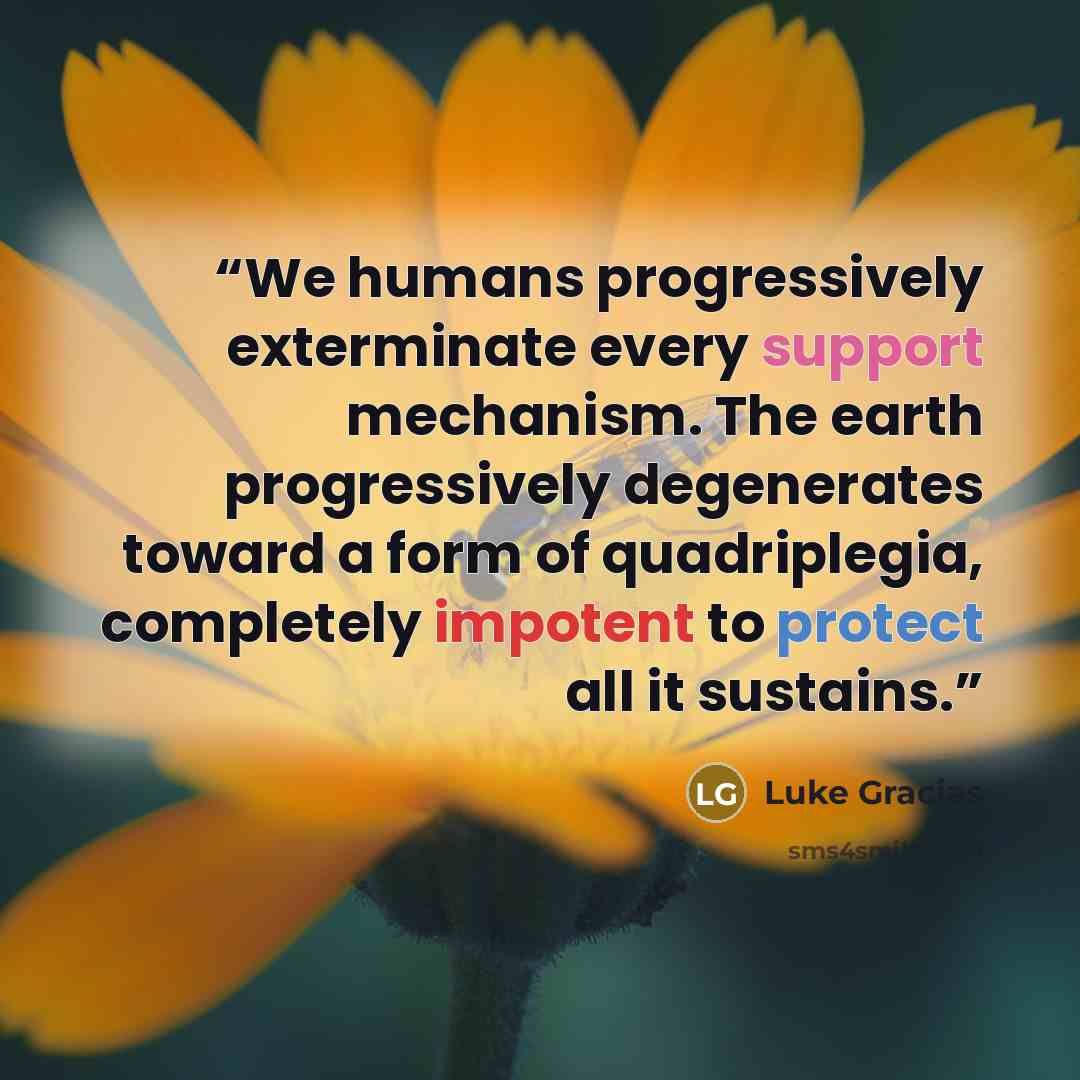 “We humans progressively exterminate every support mechanism. The earth progressively degenerates toward a form of quadriplegia, completely impotent to protect all it sustains.” quote by Luke Gracias