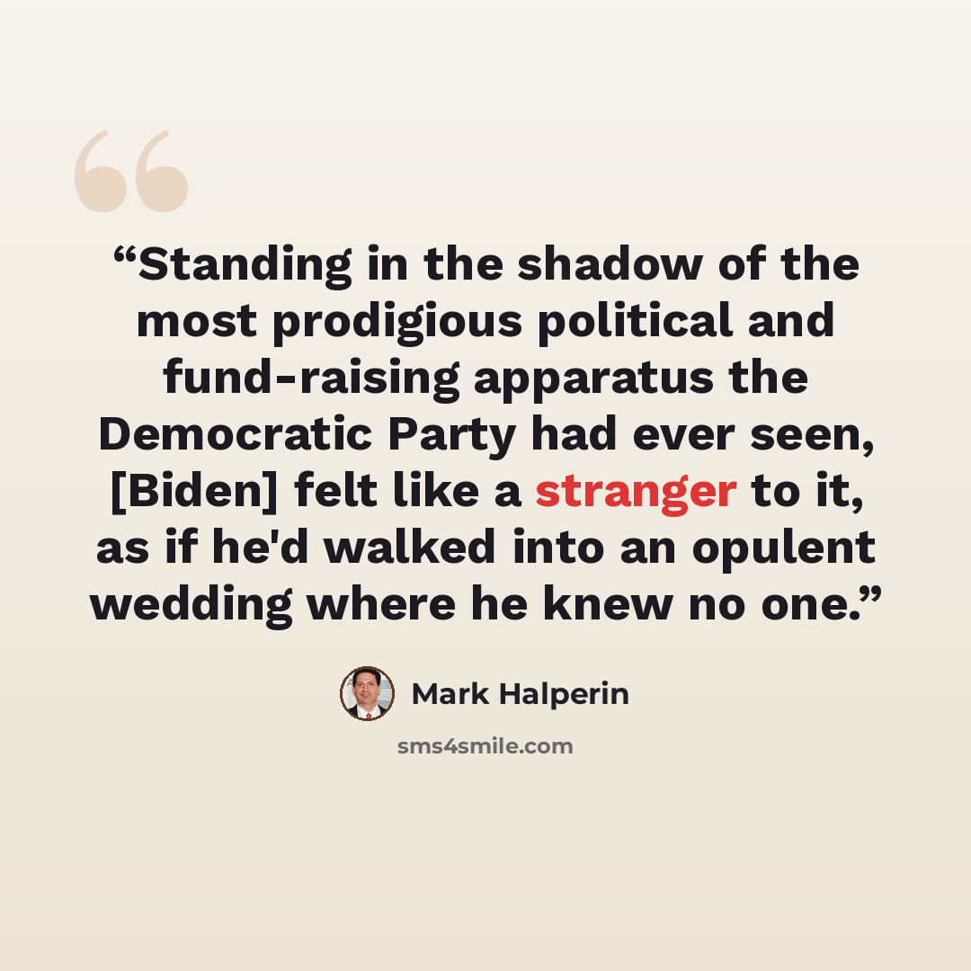 “Standing in the shadow of the most prodigious political and fund-raising apparatus the Democratic Party had ever seen, [Biden] felt like a stranger to it, as if he'd walked into an opulent wedding where he knew no one.” quote by Mark Halperin